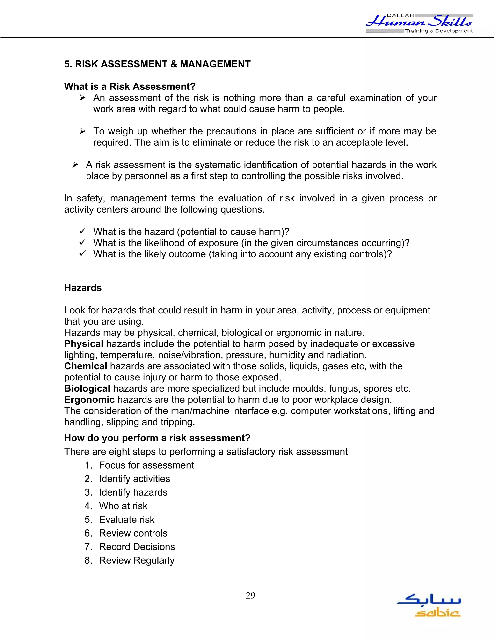 5. RISK ASSESSMENT & MANAGEMENT

What is a Risk Assessment?
   An assessment of the risk is nothing more than a careful examination of your
      work area with regard to what could cause harm to people.

    To weigh up whether the precautions in place are sufficient or if more may be
     required. The aim is to eliminate or reduce the risk to an acceptable level.

  A risk assessment is the systematic identification of potential hazards in the work
   place by personnel as a first step to controlling the possible risks involved.

In safety, management terms the evaluation of risk involved in a given process or
activity centers around the following questions.

    What is the hazard (potential to cause harm)?
    What is the likelihood of exposure (in the given circumstances occurring)?
    What is the likely outcome (taking into account any existing controls)?


Hazards

Look for hazards that could result in harm in your area, activity, process or equipment
that you are using.
Hazards may be physical, chemical, biological or ergonomic in nature.
Physical hazards include the potential to harm posed by inadequate or excessive
lighting, temperature, noise/vibration, pressure, humidity and radiation.
Chemical hazards are associated with those solids, liquids, gases etc, with the
potential to cause injury or harm to those exposed.
Biological hazards are more specialized but include moulds, fungus, spores etc.
Ergonomic hazards are the potential to harm due to poor workplace design.
The consideration of the man/machine interface e.g. computer workstations, lifting and
handling, slipping and tripping.
How do you perform a risk assessment?
There are eight steps to performing a satisfactory risk assessment
    1. Focus for assessment
    2. Identify activities
    3. Identify hazards
    4. Who at risk
    5. Evaluate risk
    6. Review controls
    7. Record Decisions
    8. Review Regularly


                                          29
 