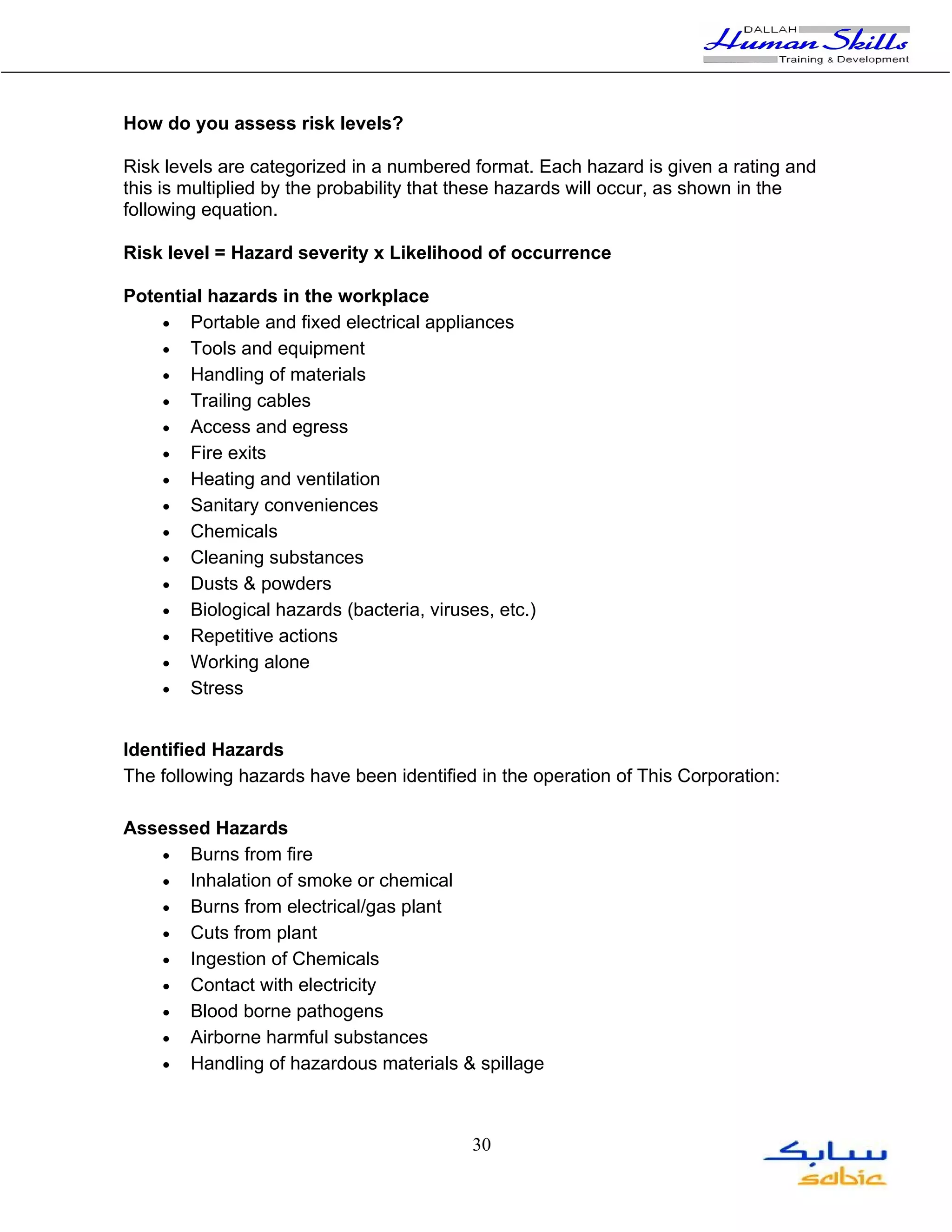 How do you assess risk levels?

Risk levels are categorized in a numbered format. Each hazard is given a rating and
this is multiplied by the probability that these hazards will occur, as shown in the
following equation.

Risk level = Hazard severity x Likelihood of occurrence

Potential hazards in the workplace
    • Portable and fixed electrical appliances
    • Tools and equipment
    • Handling of materials
    • Trailing cables
    • Access and egress
    • Fire exits
    • Heating and ventilation
    • Sanitary conveniences
    • Chemicals
    • Cleaning substances
    • Dusts & powders
    • Biological hazards (bacteria, viruses, etc.)
    • Repetitive actions
    • Working alone
    • Stress


Identified Hazards
The following hazards have been identified in the operation of This Corporation:

Assessed Hazards
   • Burns from fire
   • Inhalation of smoke or chemical
   • Burns from electrical/gas plant
   • Cuts from plant
   • Ingestion of Chemicals
   • Contact with electricity
   • Blood borne pathogens
   • Airborne harmful substances
   • Handling of hazardous materials & spillage




                                          30
 