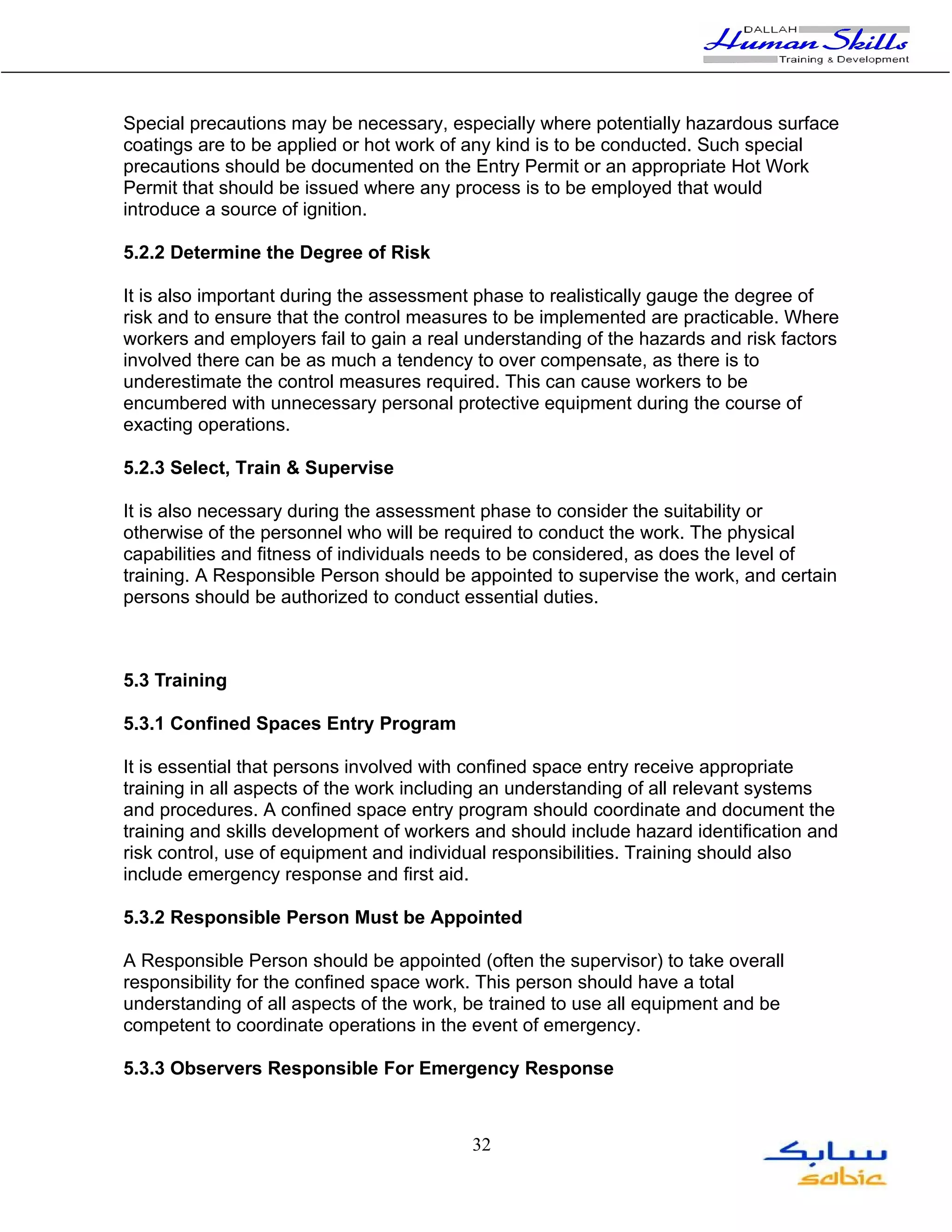 Special precautions may be necessary, especially where potentially hazardous surface
coatings are to be applied or hot work of any kind is to be conducted. Such special
precautions should be documented on the Entry Permit or an appropriate Hot Work
Permit that should be issued where any process is to be employed that would
introduce a source of ignition.

5.2.2 Determine the Degree of Risk

It is also important during the assessment phase to realistically gauge the degree of
risk and to ensure that the control measures to be implemented are practicable. Where
workers and employers fail to gain a real understanding of the hazards and risk factors
involved there can be as much a tendency to over compensate, as there is to
underestimate the control measures required. This can cause workers to be
encumbered with unnecessary personal protective equipment during the course of
exacting operations.

5.2.3 Select, Train & Supervise

It is also necessary during the assessment phase to consider the suitability or
otherwise of the personnel who will be required to conduct the work. The physical
capabilities and fitness of individuals needs to be considered, as does the level of
training. A Responsible Person should be appointed to supervise the work, and certain
persons should be authorized to conduct essential duties.



5.3 Training

5.3.1 Confined Spaces Entry Program

It is essential that persons involved with confined space entry receive appropriate
training in all aspects of the work including an understanding of all relevant systems
and procedures. A confined space entry program should coordinate and document the
training and skills development of workers and should include hazard identification and
risk control, use of equipment and individual responsibilities. Training should also
include emergency response and first aid.

5.3.2 Responsible Person Must be Appointed

A Responsible Person should be appointed (often the supervisor) to take overall
responsibility for the confined space work. This person should have a total
understanding of all aspects of the work, be trained to use all equipment and be
competent to coordinate operations in the event of emergency.

5.3.3 Observers Responsible For Emergency Response



                                          32
 