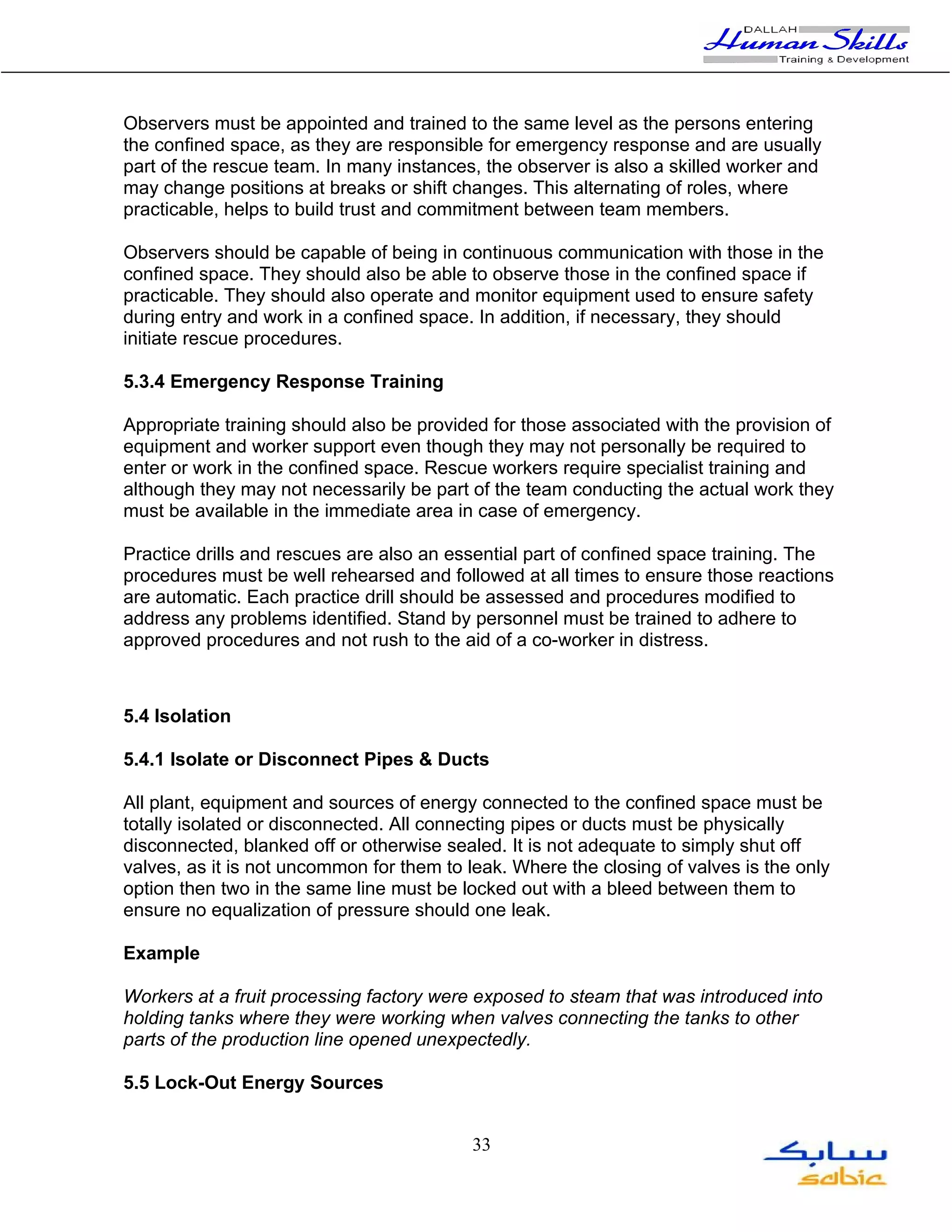 Observers must be appointed and trained to the same level as the persons entering
the confined space, as they are responsible for emergency response and are usually
part of the rescue team. In many instances, the observer is also a skilled worker and
may change positions at breaks or shift changes. This alternating of roles, where
practicable, helps to build trust and commitment between team members.

Observers should be capable of being in continuous communication with those in the
confined space. They should also be able to observe those in the confined space if
practicable. They should also operate and monitor equipment used to ensure safety
during entry and work in a confined space. In addition, if necessary, they should
initiate rescue procedures.

5.3.4 Emergency Response Training

Appropriate training should also be provided for those associated with the provision of
equipment and worker support even though they may not personally be required to
enter or work in the confined space. Rescue workers require specialist training and
although they may not necessarily be part of the team conducting the actual work they
must be available in the immediate area in case of emergency.

Practice drills and rescues are also an essential part of confined space training. The
procedures must be well rehearsed and followed at all times to ensure those reactions
are automatic. Each practice drill should be assessed and procedures modified to
address any problems identified. Stand by personnel must be trained to adhere to
approved procedures and not rush to the aid of a co-worker in distress.



5.4 Isolation

5.4.1 Isolate or Disconnect Pipes & Ducts

All plant, equipment and sources of energy connected to the confined space must be
totally isolated or disconnected. All connecting pipes or ducts must be physically
disconnected, blanked off or otherwise sealed. It is not adequate to simply shut off
valves, as it is not uncommon for them to leak. Where the closing of valves is the only
option then two in the same line must be locked out with a bleed between them to
ensure no equalization of pressure should one leak.

Example

Workers at a fruit processing factory were exposed to steam that was introduced into
holding tanks where they were working when valves connecting the tanks to other
parts of the production line opened unexpectedly.

5.5 Lock-Out Energy Sources


                                          33
 