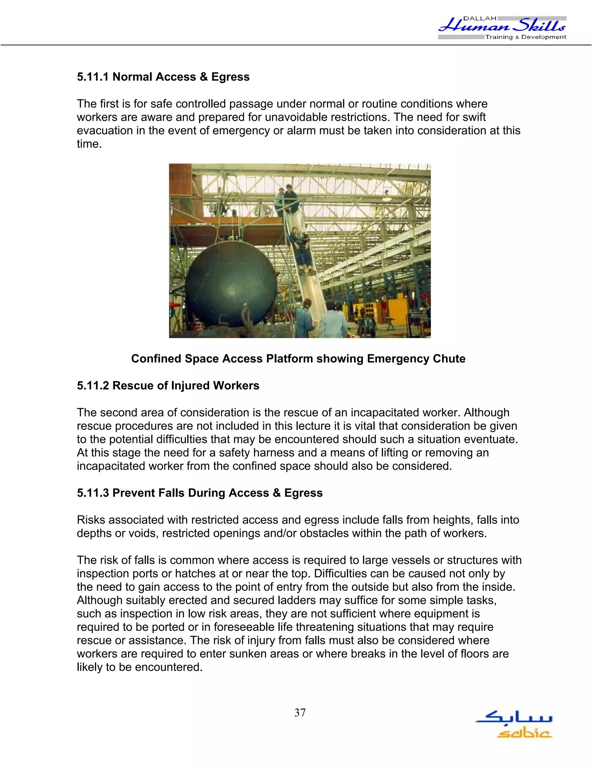 5.11.1 Normal Access & Egress

The first is for safe controlled passage under normal or routine conditions where
workers are aware and prepared for unavoidable restrictions. The need for swift
evacuation in the event of emergency or alarm must be taken into consideration at this
time.




           Confined Space Access Platform showing Emergency Chute

5.11.2 Rescue of Injured Workers

The second area of consideration is the rescue of an incapacitated worker. Although
rescue procedures are not included in this lecture it is vital that consideration be given
to the potential difficulties that may be encountered should such a situation eventuate.
At this stage the need for a safety harness and a means of lifting or removing an
incapacitated worker from the confined space should also be considered.

5.11.3 Prevent Falls During Access & Egress

Risks associated with restricted access and egress include falls from heights, falls into
depths or voids, restricted openings and/or obstacles within the path of workers.

The risk of falls is common where access is required to large vessels or structures with
inspection ports or hatches at or near the top. Difficulties can be caused not only by
the need to gain access to the point of entry from the outside but also from the inside.
Although suitably erected and secured ladders may suffice for some simple tasks,
such as inspection in low risk areas, they are not sufficient where equipment is
required to be ported or in foreseeable life threatening situations that may require
rescue or assistance. The risk of injury from falls must also be considered where
workers are required to enter sunken areas or where breaks in the level of floors are
likely to be encountered.


                                            37
 
