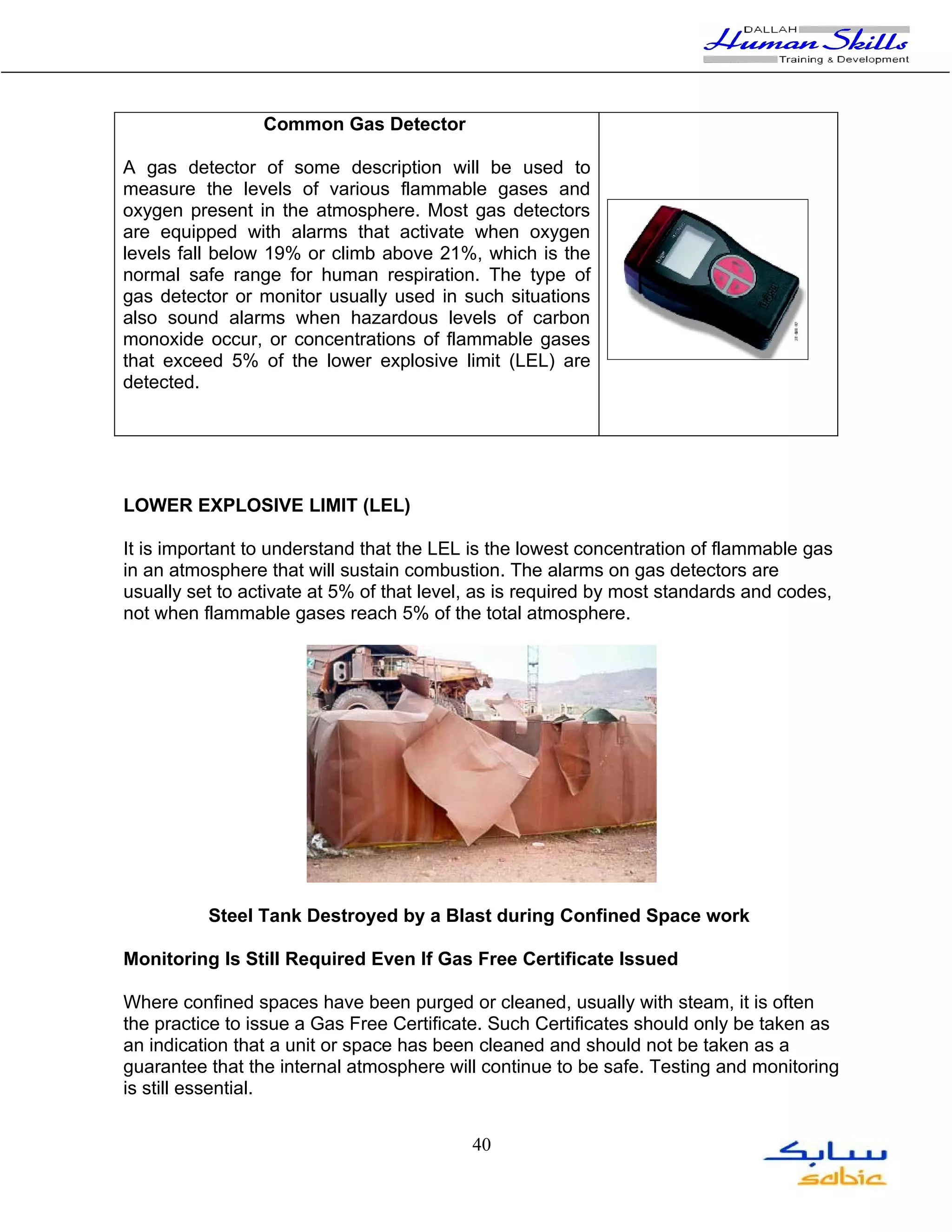 Common Gas Detector

A gas detector of some description will be used to
measure the levels of various flammable gases and
oxygen present in the atmosphere. Most gas detectors
are equipped with alarms that activate when oxygen
levels fall below 19% or climb above 21%, which is the
normal safe range for human respiration. The type of
gas detector or monitor usually used in such situations
also sound alarms when hazardous levels of carbon
monoxide occur, or concentrations of flammable gases
that exceed 5% of the lower explosive limit (LEL) are
detected.




LOWER EXPLOSIVE LIMIT (LEL)

It is important to understand that the LEL is the lowest concentration of flammable gas
in an atmosphere that will sustain combustion. The alarms on gas detectors are
usually set to activate at 5% of that level, as is required by most standards and codes,
not when flammable gases reach 5% of the total atmosphere.




          Steel Tank Destroyed by a Blast during Confined Space work

Monitoring Is Still Required Even If Gas Free Certificate Issued

Where confined spaces have been purged or cleaned, usually with steam, it is often
the practice to issue a Gas Free Certificate. Such Certificates should only be taken as
an indication that a unit or space has been cleaned and should not be taken as a
guarantee that the internal atmosphere will continue to be safe. Testing and monitoring
is still essential.


                                           40
 