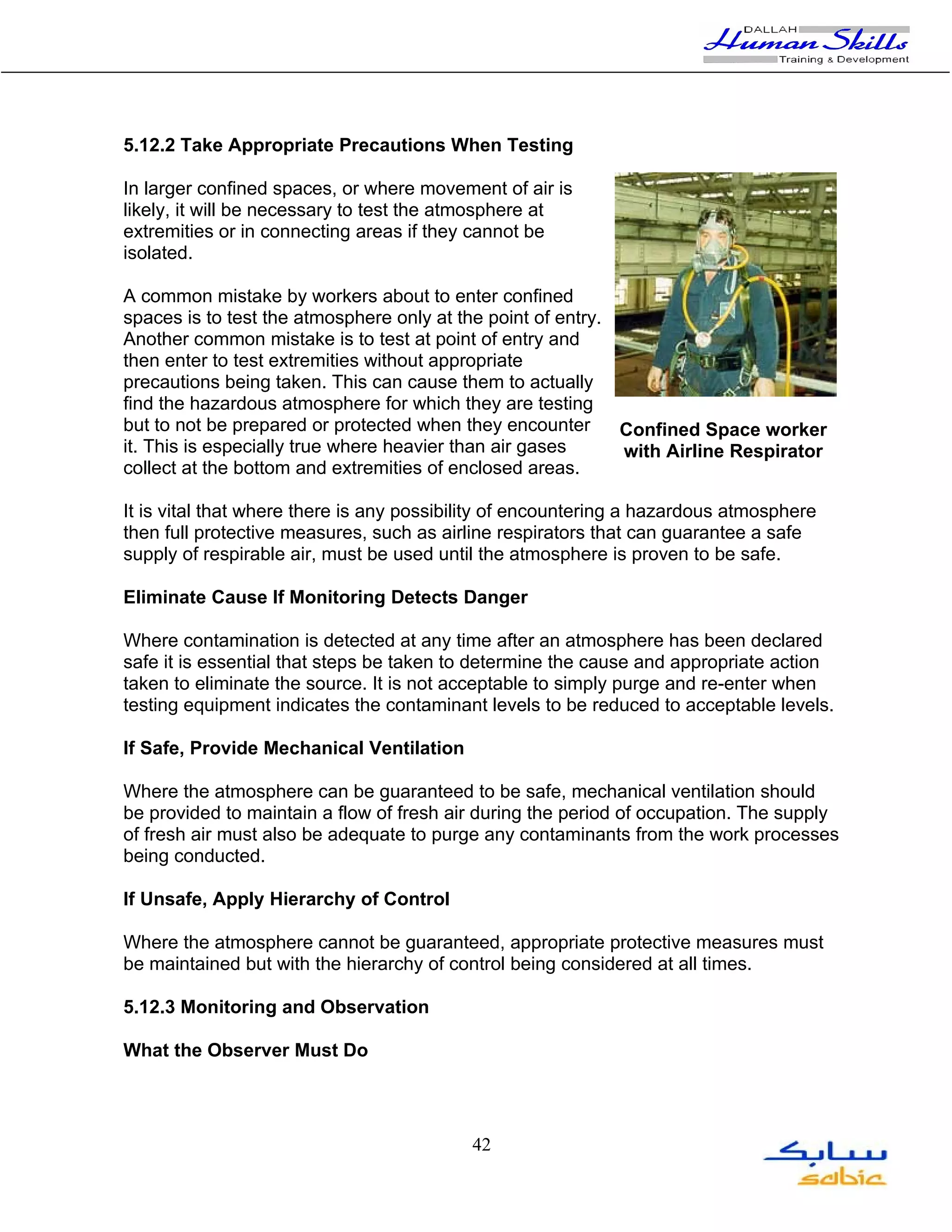5.12.2 Take Appropriate Precautions When Testing

In larger confined spaces, or where movement of air is
likely, it will be necessary to test the atmosphere at
extremities or in connecting areas if they cannot be
isolated.

A common mistake by workers about to enter confined
spaces is to test the atmosphere only at the point of entry.
Another common mistake is to test at point of entry and
then enter to test extremities without appropriate
precautions being taken. This can cause them to actually
find the hazardous atmosphere for which they are testing
but to not be prepared or protected when they encounter      Confined Space worker
it. This is especially true where heavier than air gases     with Airline Respirator
collect at the bottom and extremities of enclosed areas.

It is vital that where there is any possibility of encountering a hazardous atmosphere
then full protective measures, such as airline respirators that can guarantee a safe
supply of respirable air, must be used until the atmosphere is proven to be safe.

Eliminate Cause If Monitoring Detects Danger

Where contamination is detected at any time after an atmosphere has been declared
safe it is essential that steps be taken to determine the cause and appropriate action
taken to eliminate the source. It is not acceptable to simply purge and re-enter when
testing equipment indicates the contaminant levels to be reduced to acceptable levels.

If Safe, Provide Mechanical Ventilation

Where the atmosphere can be guaranteed to be safe, mechanical ventilation should
be provided to maintain a flow of fresh air during the period of occupation. The supply
of fresh air must also be adequate to purge any contaminants from the work processes
being conducted.

If Unsafe, Apply Hierarchy of Control

Where the atmosphere cannot be guaranteed, appropriate protective measures must
be maintained but with the hierarchy of control being considered at all times.

5.12.3 Monitoring and Observation

What the Observer Must Do




                                           42
 