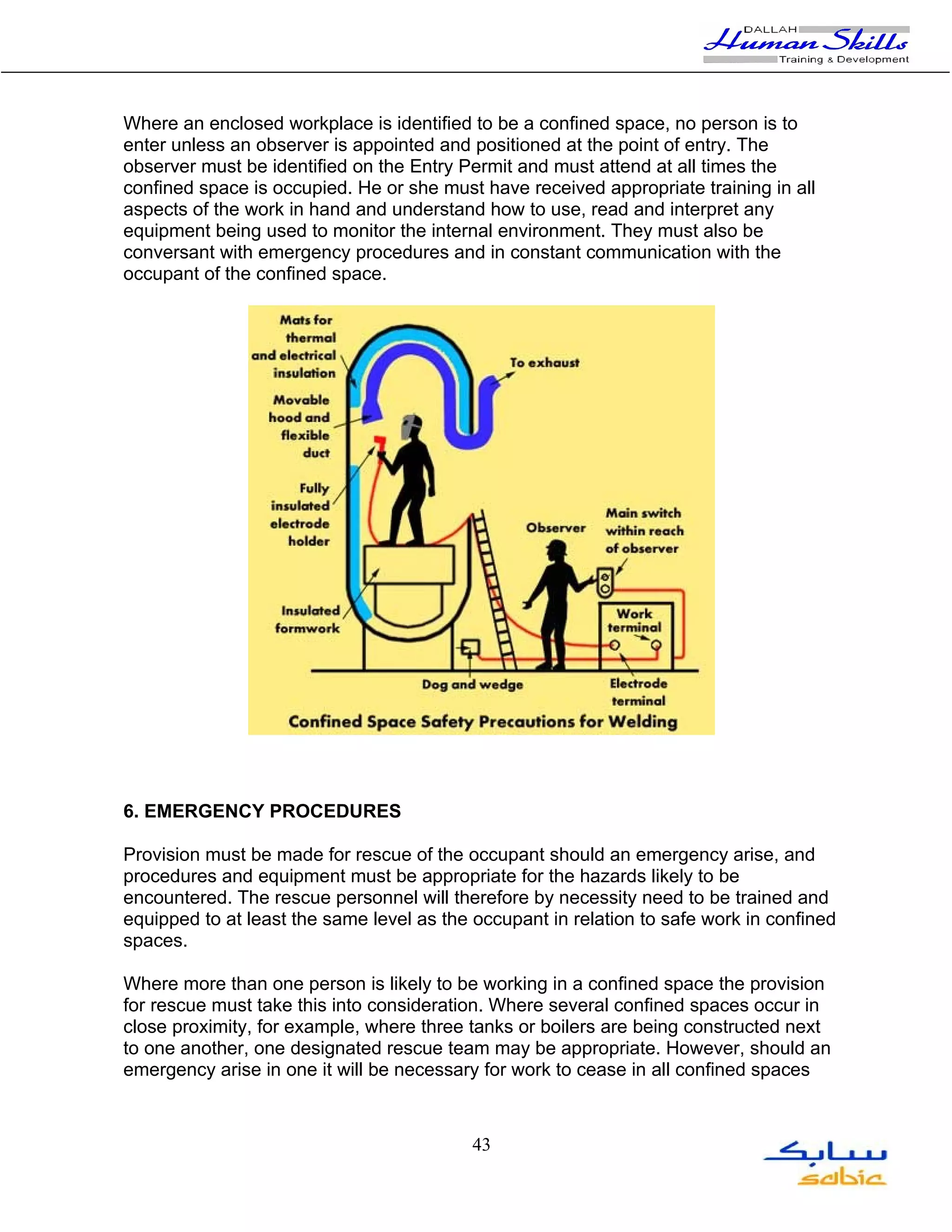 Where an enclosed workplace is identified to be a confined space, no person is to
enter unless an observer is appointed and positioned at the point of entry. The
observer must be identified on the Entry Permit and must attend at all times the
confined space is occupied. He or she must have received appropriate training in all
aspects of the work in hand and understand how to use, read and interpret any
equipment being used to monitor the internal environment. They must also be
conversant with emergency procedures and in constant communication with the
occupant of the confined space.




6. EMERGENCY PROCEDURES

Provision must be made for rescue of the occupant should an emergency arise, and
procedures and equipment must be appropriate for the hazards likely to be
encountered. The rescue personnel will therefore by necessity need to be trained and
equipped to at least the same level as the occupant in relation to safe work in confined
spaces.

Where more than one person is likely to be working in a confined space the provision
for rescue must take this into consideration. Where several confined spaces occur in
close proximity, for example, where three tanks or boilers are being constructed next
to one another, one designated rescue team may be appropriate. However, should an
emergency arise in one it will be necessary for work to cease in all confined spaces



                                           43
 