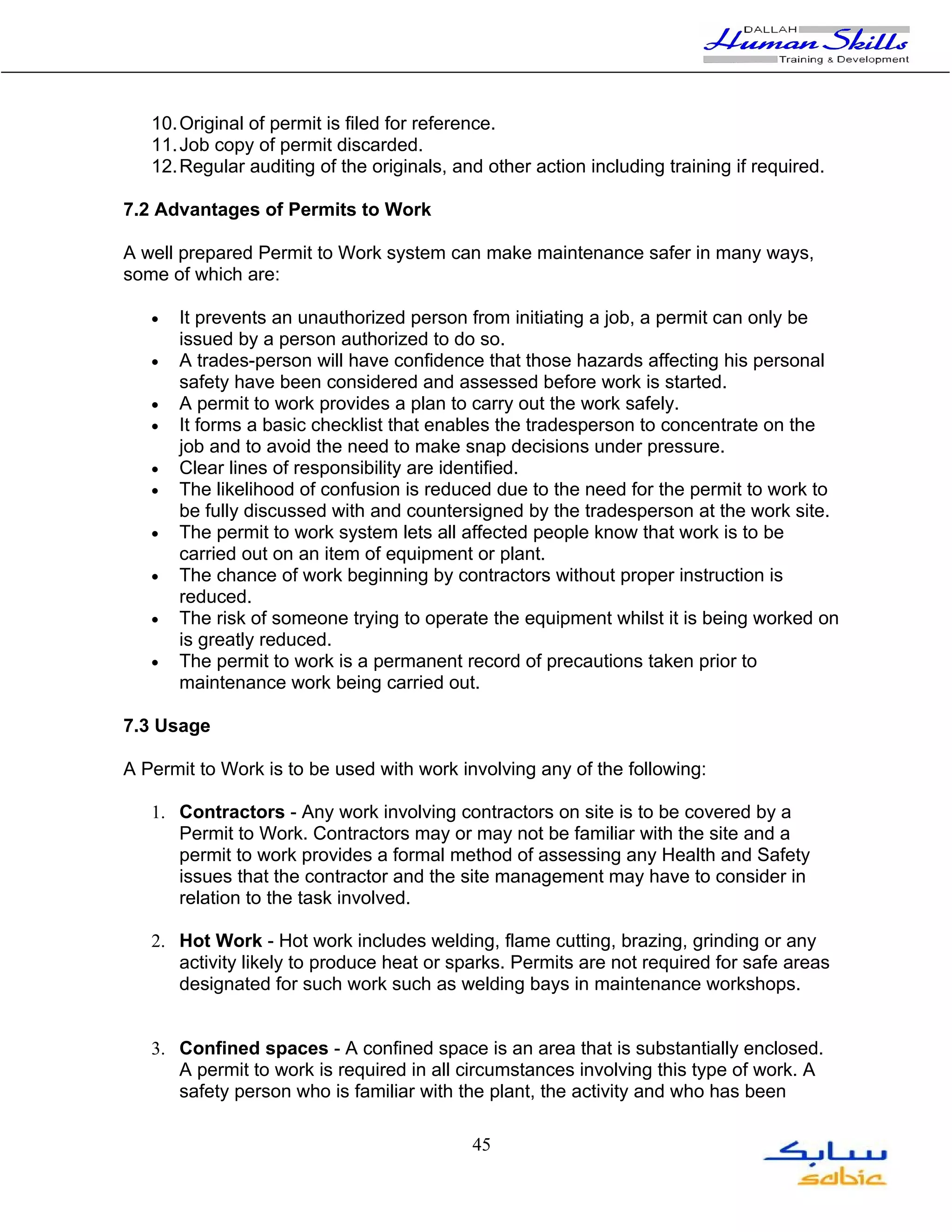 10. Original of permit is filed for reference.
   11. Job copy of permit discarded.
   12. Regular auditing of the originals, and other action including training if required.

7.2 Advantages of Permits to Work

A well prepared Permit to Work system can make maintenance safer in many ways,
some of which are:

   •   It prevents an unauthorized person from initiating a job, a permit can only be
       issued by a person authorized to do so.
   •   A trades-person will have confidence that those hazards affecting his personal
       safety have been considered and assessed before work is started.
   •   A permit to work provides a plan to carry out the work safely.
   •   It forms a basic checklist that enables the tradesperson to concentrate on the
       job and to avoid the need to make snap decisions under pressure.
   •   Clear lines of responsibility are identified.
   •   The likelihood of confusion is reduced due to the need for the permit to work to
       be fully discussed with and countersigned by the tradesperson at the work site.
   •   The permit to work system lets all affected people know that work is to be
       carried out on an item of equipment or plant.
   •   The chance of work beginning by contractors without proper instruction is
       reduced.
   •   The risk of someone trying to operate the equipment whilst it is being worked on
       is greatly reduced.
   •   The permit to work is a permanent record of precautions taken prior to
       maintenance work being carried out.

7.3 Usage

A Permit to Work is to be used with work involving any of the following:

   1. Contractors - Any work involving contractors on site is to be covered by a
      Permit to Work. Contractors may or may not be familiar with the site and a
      permit to work provides a formal method of assessing any Health and Safety
      issues that the contractor and the site management may have to consider in
      relation to the task involved.

   2. Hot Work - Hot work includes welding, flame cutting, brazing, grinding or any
      activity likely to produce heat or sparks. Permits are not required for safe areas
      designated for such work such as welding bays in maintenance workshops.


   3. Confined spaces - A confined space is an area that is substantially enclosed.
      A permit to work is required in all circumstances involving this type of work. A
      safety person who is familiar with the plant, the activity and who has been

                                            45
 