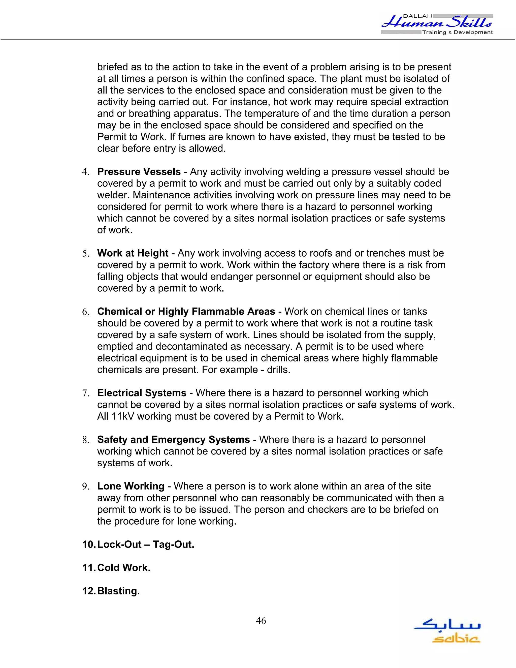 briefed as to the action to take in the event of a problem arising is to be present
   at all times a person is within the confined space. The plant must be isolated of
   all the services to the enclosed space and consideration must be given to the
   activity being carried out. For instance, hot work may require special extraction
   and or breathing apparatus. The temperature of and the time duration a person
   may be in the enclosed space should be considered and specified on the
   Permit to Work. If fumes are known to have existed, they must be tested to be
   clear before entry is allowed.

4. Pressure Vessels - Any activity involving welding a pressure vessel should be
   covered by a permit to work and must be carried out only by a suitably coded
   welder. Maintenance activities involving work on pressure lines may need to be
   considered for permit to work where there is a hazard to personnel working
   which cannot be covered by a sites normal isolation practices or safe systems
   of work.

5. Work at Height - Any work involving access to roofs and or trenches must be
   covered by a permit to work. Work within the factory where there is a risk from
   falling objects that would endanger personnel or equipment should also be
   covered by a permit to work.

6. Chemical or Highly Flammable Areas - Work on chemical lines or tanks
   should be covered by a permit to work where that work is not a routine task
   covered by a safe system of work. Lines should be isolated from the supply,
   emptied and decontaminated as necessary. A permit is to be used where
   electrical equipment is to be used in chemical areas where highly flammable
   chemicals are present. For example - drills.

7. Electrical Systems - Where there is a hazard to personnel working which
   cannot be covered by a sites normal isolation practices or safe systems of work.
   All 11kV working must be covered by a Permit to Work.

8. Safety and Emergency Systems - Where there is a hazard to personnel
   working which cannot be covered by a sites normal isolation practices or safe
   systems of work.

9. Lone Working - Where a person is to work alone within an area of the site
   away from other personnel who can reasonably be communicated with then a
   permit to work is to be issued. The person and checkers are to be briefed on
   the procedure for lone working.

10. Lock-Out – Tag-Out.

11. Cold Work.

12. Blasting.

                                        46
 