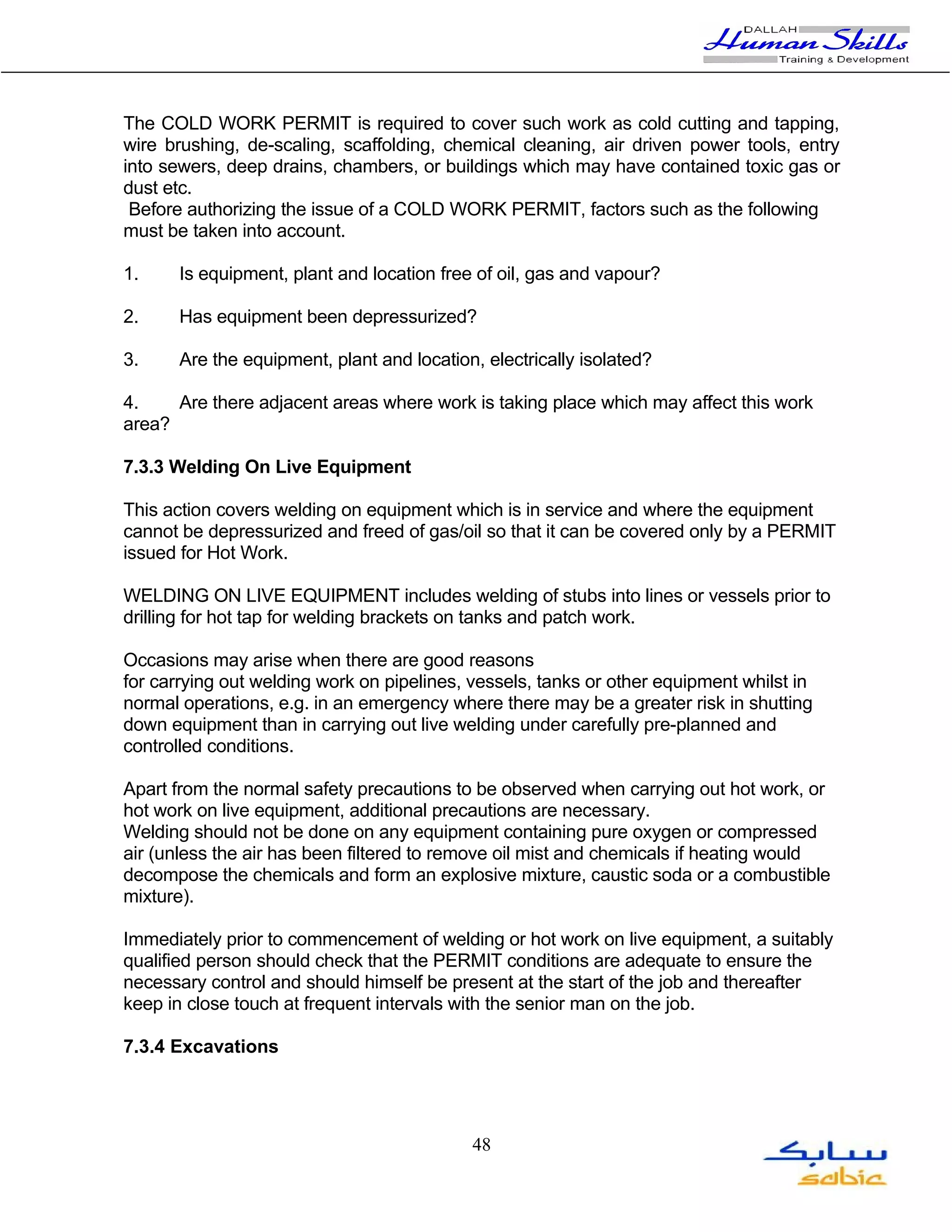 The COLD WORK PERMIT is required to cover such work as cold cutting and tapping,
wire brushing, de-scaling, scaffolding, chemical cleaning, air driven power tools, entry
into sewers, deep drains, chambers, or buildings which may have contained toxic gas or
dust etc.
 Before authorizing the issue of a COLD WORK PERMIT, factors such as the following
must be taken into account.

1.     Is equipment, plant and location free of oil, gas and vapour?

2.     Has equipment been depressurized?

3.     Are the equipment, plant and location, electrically isolated?

4.    Are there adjacent areas where work is taking place which may affect this work
area?

7.3.3 Welding On Live Equipment

This action covers welding on equipment which is in service and where the equipment
cannot be depressurized and freed of gas/oil so that it can be covered only by a PERMIT
issued for Hot Work.

WELDING ON LIVE EQUIPMENT includes welding of stubs into lines or vessels prior to
drilling for hot tap for welding brackets on tanks and patch work.

Occasions may arise when there are good reasons
for carrying out welding work on pipelines, vessels, tanks or other equipment whilst in
normal operations, e.g. in an emergency where there may be a greater risk in shutting
down equipment than in carrying out live welding under carefully pre-planned and
controlled conditions.

Apart from the normal safety precautions to be observed when carrying out hot work, or
hot work on live equipment, additional precautions are necessary.
Welding should not be done on any equipment containing pure oxygen or compressed
air (unless the air has been filtered to remove oil mist and chemicals if heating would
decompose the chemicals and form an explosive mixture, caustic soda or a combustible
mixture).

Immediately prior to commencement of welding or hot work on live equipment, a suitably
qualified person should check that the PERMIT conditions are adequate to ensure the
necessary control and should himself be present at the start of the job and thereafter
keep in close touch at frequent intervals with the senior man on the job.

7.3.4 Excavations




                                            48
 
