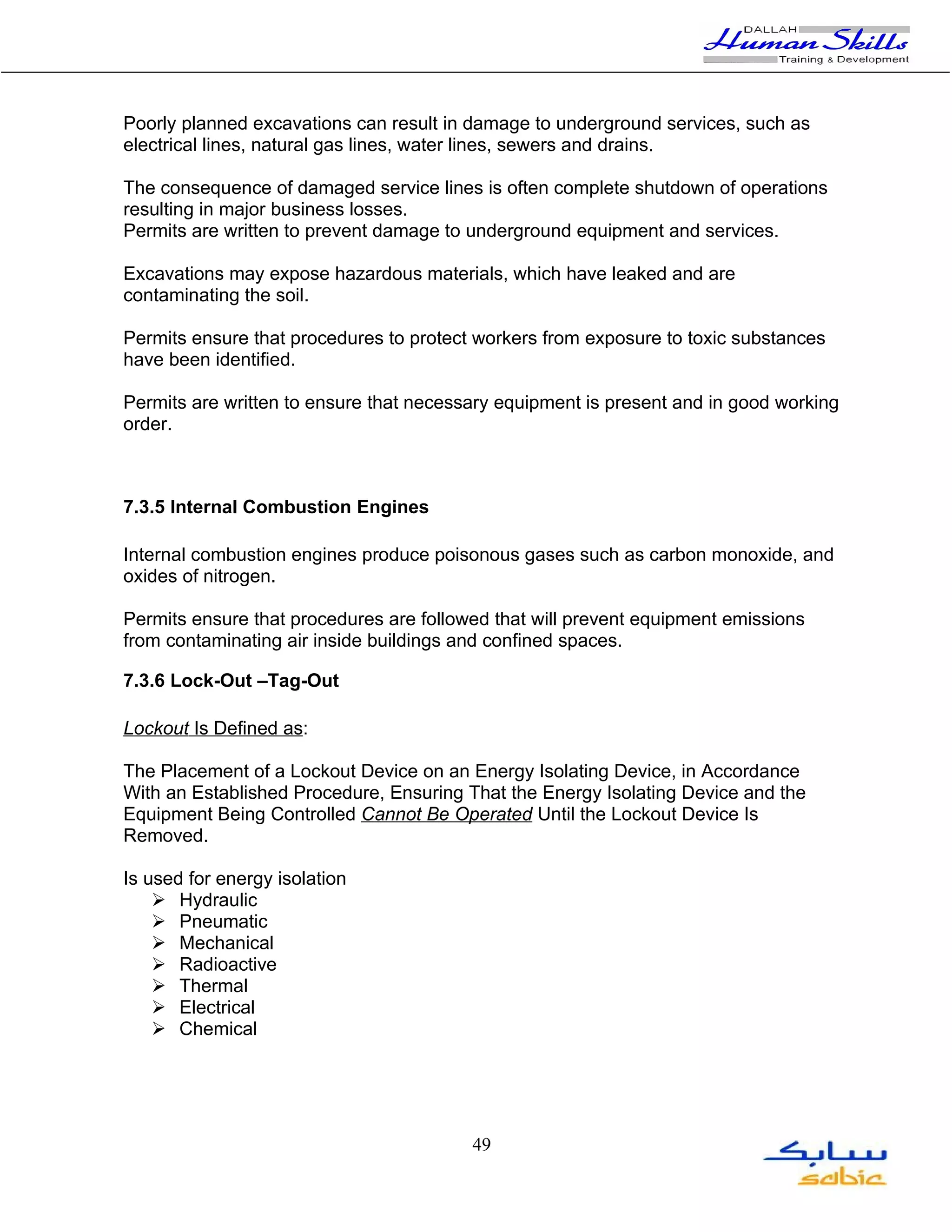 Poorly planned excavations can result in damage to underground services, such as
electrical lines, natural gas lines, water lines, sewers and drains.

The consequence of damaged service lines is often complete shutdown of operations
resulting in major business losses.
Permits are written to prevent damage to underground equipment and services.

Excavations may expose hazardous materials, which have leaked and are
contaminating the soil.

Permits ensure that procedures to protect workers from exposure to toxic substances
have been identified.

Permits are written to ensure that necessary equipment is present and in good working
order.



7.3.5 Internal Combustion Engines

Internal combustion engines produce poisonous gases such as carbon monoxide, and
oxides of nitrogen.

Permits ensure that procedures are followed that will prevent equipment emissions
from contaminating air inside buildings and confined spaces.

7.3.6 Lock-Out –Tag-Out

Lockout Is Defined as:

The Placement of a Lockout Device on an Energy Isolating Device, in Accordance
With an Established Procedure, Ensuring That the Energy Isolating Device and the
Equipment Being Controlled Cannot Be Operated Until the Lockout Device Is
Removed.

Is used for energy isolation
     Hydraulic
     Pneumatic
     Mechanical
     Radioactive
     Thermal
     Electrical
     Chemical




                                         49
 