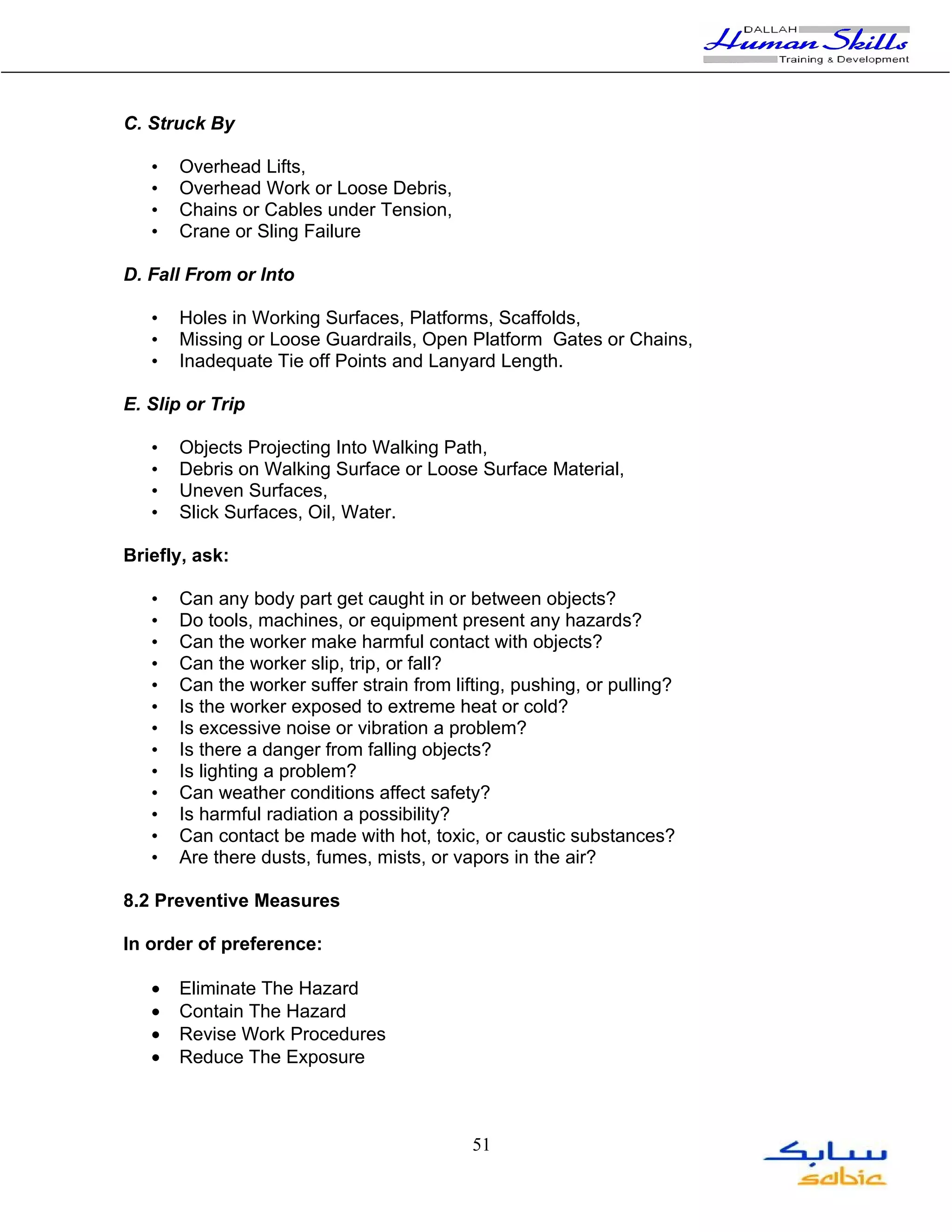 C. Struck By

   •   Overhead Lifts,
   •   Overhead Work or Loose Debris,
   •   Chains or Cables under Tension,
   •   Crane or Sling Failure

D. Fall From or Into

   •   Holes in Working Surfaces, Platforms, Scaffolds,
   •   Missing or Loose Guardrails, Open Platform Gates or Chains,
   •   Inadequate Tie off Points and Lanyard Length.

E. Slip or Trip

   •   Objects Projecting Into Walking Path,
   •   Debris on Walking Surface or Loose Surface Material,
   •   Uneven Surfaces,
   •   Slick Surfaces, Oil, Water.

Briefly, ask:

   •   Can any body part get caught in or between objects?
   •   Do tools, machines, or equipment present any hazards?
   •   Can the worker make harmful contact with objects?
   •   Can the worker slip, trip, or fall?
   •   Can the worker suffer strain from lifting, pushing, or pulling?
   •   Is the worker exposed to extreme heat or cold?
   •   Is excessive noise or vibration a problem?
   •   Is there a danger from falling objects?
   •   Is lighting a problem?
   •   Can weather conditions affect safety?
   •   Is harmful radiation a possibility?
   •   Can contact be made with hot, toxic, or caustic substances?
   •   Are there dusts, fumes, mists, or vapors in the air?

8.2 Preventive Measures

In order of preference:

   •   Eliminate The Hazard
   •   Contain The Hazard
   •   Revise Work Procedures
   •   Reduce The Exposure



                                            51
 