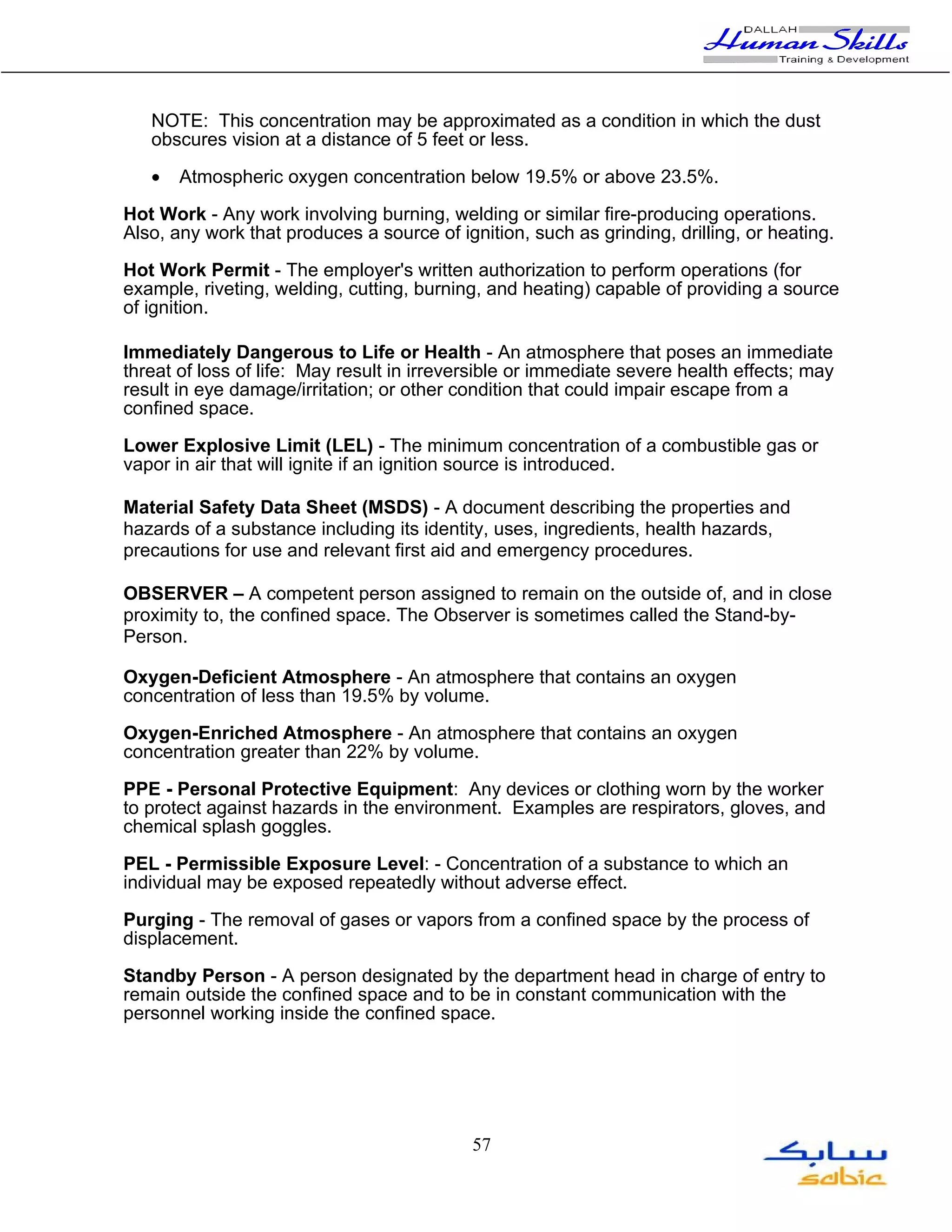 NOTE: This concentration may be approximated as a condition in which the dust
   obscures vision at a distance of 5 feet or less.

   •   Atmospheric oxygen concentration below 19.5% or above 23.5%.

Hot Work - Any work involving burning, welding or similar fire-producing operations.
Also, any work that produces a source of ignition, such as grinding, drilling, or heating.

Hot Work Permit - The employer's written authorization to perform operations (for
example, riveting, welding, cutting, burning, and heating) capable of providing a source
of ignition.

Immediately Dangerous to Life or Health - An atmosphere that poses an immediate
threat of loss of life: May result in irreversible or immediate severe health effects; may
result in eye damage/irritation; or other condition that could impair escape from a
confined space.

Lower Explosive Limit (LEL) - The minimum concentration of a combustible gas or
vapor in air that will ignite if an ignition source is introduced.

Material Safety Data Sheet (MSDS) - A document describing the properties and
hazards of a substance including its identity, uses, ingredients, health hazards,
precautions for use and relevant first aid and emergency procedures.

OBSERVER – A competent person assigned to remain on the outside of, and in close
proximity to, the confined space. The Observer is sometimes called the Stand-by-
Person.

Oxygen-Deficient Atmosphere - An atmosphere that contains an oxygen
concentration of less than 19.5% by volume.

Oxygen-Enriched Atmosphere - An atmosphere that contains an oxygen
concentration greater than 22% by volume.

PPE - Personal Protective Equipment: Any devices or clothing worn by the worker
to protect against hazards in the environment. Examples are respirators, gloves, and
chemical splash goggles.

PEL - Permissible Exposure Level: - Concentration of a substance to which an
individual may be exposed repeatedly without adverse effect.

Purging - The removal of gases or vapors from a confined space by the process of
displacement.

Standby Person - A person designated by the department head in charge of entry to
remain outside the confined space and to be in constant communication with the
personnel working inside the confined space.




                                            57
 