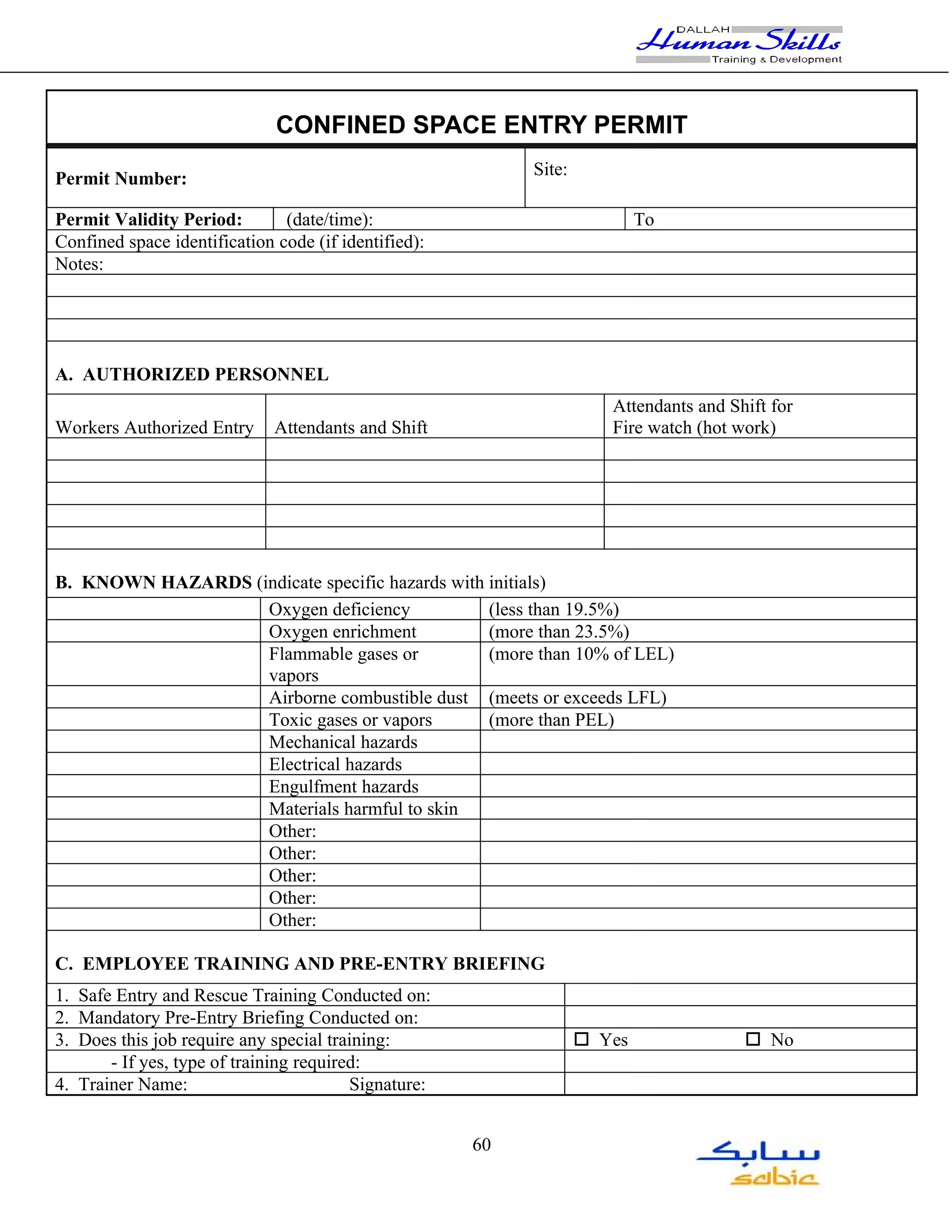 CONFINED SPACE ENTRY PERMIT
                                                           Site:
Permit Number:

Permit Validity Period:        (date/time):                                To
Confined space identification code (if identified):
Notes:




A. AUTHORIZED PERSONNEL
                                                                      Attendants and Shift for
Workers Authorized Entry      Attendants and Shift                    Fire watch (hot work)




B. KNOWN HAZARDS (indicate specific hazards with initials)
                   Oxygen deficiency             (less than 19.5%)
                   Oxygen enrichment             (more than 23.5%)
                   Flammable gases or            (more than 10% of LEL)
                   vapors
                   Airborne combustible dust (meets or exceeds LFL)
                   Toxic gases or vapors         (more than PEL)
                   Mechanical hazards
                   Electrical hazards
                   Engulfment hazards
                   Materials harmful to skin
                   Other:
                   Other:
                   Other:
                   Other:
                   Other:

C. EMPLOYEE TRAINING AND PRE-ENTRY BRIEFING
1. Safe Entry and Rescue Training Conducted on:
2. Mandatory Pre-Entry Briefing Conducted on:
3. Does this job require any special training:                     o Yes               o No
       - If yes, type of training required:
4. Trainer Name:                         Signature:


                                                      60
 