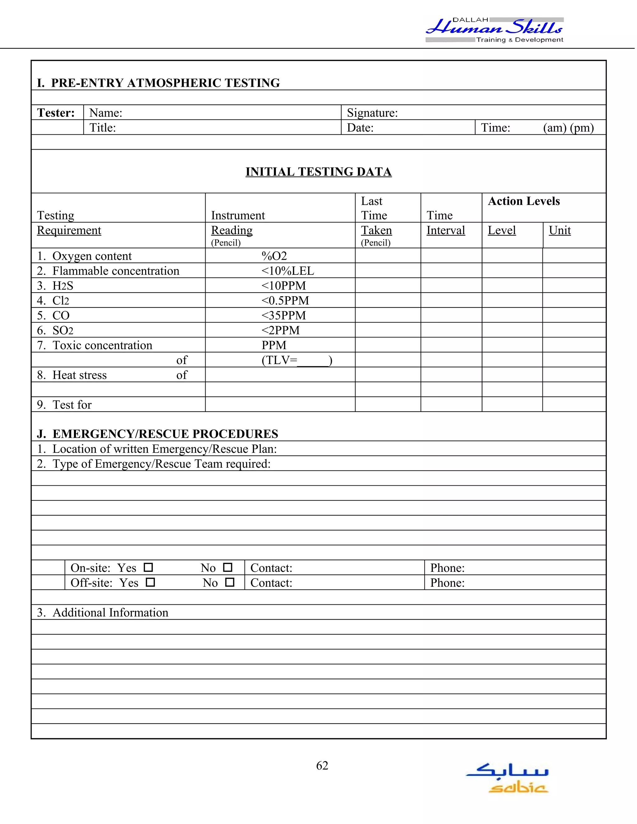 I. PRE-ENTRY ATMOSPHERIC TESTING

Tester:   Name:                                            Signature:
          Title:                                           Date:                   Time:     (am) (pm)


                                           INITIAL TESTING DATA

                                                             Last                   Action Levels
Testing                         Instrument                   Time       Time
Requirement                     Reading                      Taken      Interval    Level     Unit
                                (Pencil)                     (Pencil)
1. Oxygen content                            %O2
2. Flammable concentration                   <10%LEL
3. H2S                                       <10PPM
4. Cl2                                       <0.5PPM
5. CO                                        <35PPM
6. SO2                                       <2PPM
7. Toxic concentration                       PPM
                         of                  (TLV=_____)
8. Heat stress           of

9. Test for

J. EMERGENCY/RESCUE PROCEDURES
1. Location of written Emergency/Rescue Plan:
2. Type of Emergency/Rescue Team required:




      On-site: Yes o          No o         Contact:                     Phone:
      Off-site: Yes o         No o         Contact:                     Phone:

3. Additional Information




                                                      62
 