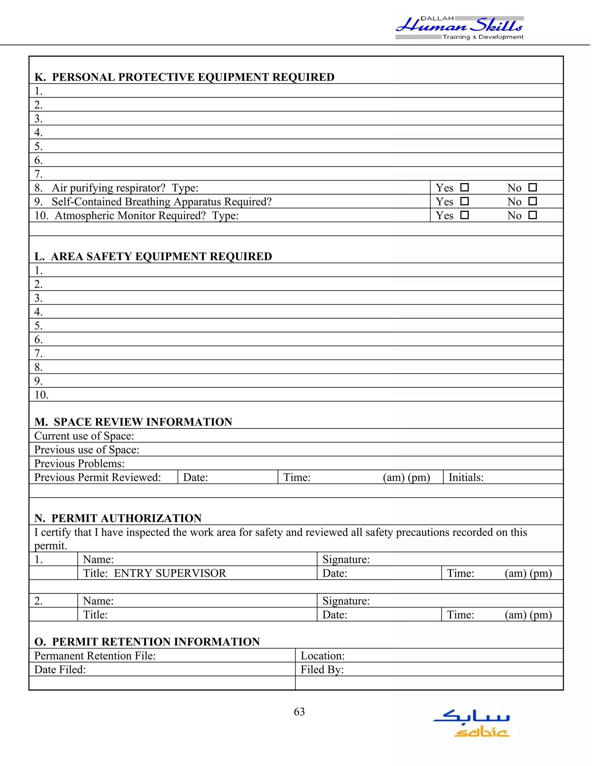K. PERSONAL PROTECTIVE EQUIPMENT REQUIRED
1.
2.
3.
4.
5.
6.
7.
8. Air purifying respirator? Type:                                                      Yes o          No o
9. Self-Contained Breathing Apparatus Required?                                         Yes o          No o
10. Atmospheric Monitor Required? Type:                                                 Yes o          No o


L. AREA SAFETY EQUIPMENT REQUIRED
1.
2.
3.
4.
5.
6.
7.
8.
9.
10.

M. SPACE REVIEW INFORMATION
Current use of Space:
Previous use of Space:
Previous Problems:
Previous Permit Reviewed: Date:                       Time:                 (am) (pm)     Initials:


N. PERMIT AUTHORIZATION
I certify that I have inspected the work area for safety and reviewed all safety precautions recorded on this
permit.
1.          Name:                                                Signature:
            Title: ENTRY SUPERVISOR                              Date:                     Time:        (am) (pm)

2.        Name:                                               Signature:
          Title:                                              Date:                       Time:       (am) (pm)

O. PERMIT RETENTION INFORMATION
Permanent Retention File:                                 Location:
Date Filed:                                               Filed By:


                                                        63
 
