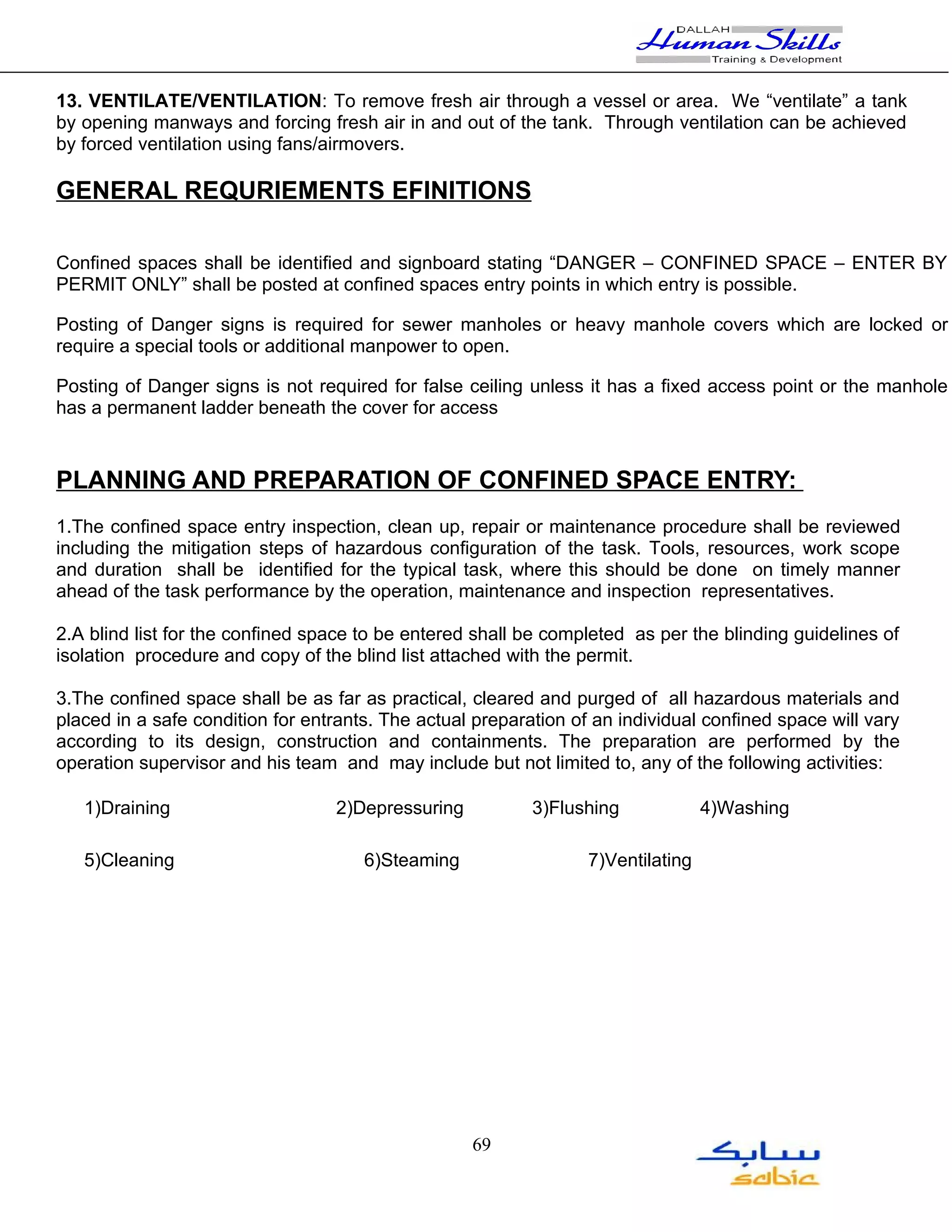 13. VENTILATE/VENTILATION: To remove fresh air through a vessel or area. We “ventilate” a tank
by opening manways and forcing fresh air in and out of the tank. Through ventilation can be achieved
by forced ventilation using fans/airmovers.

GENERAL REQURIEMENTS EFINITIONS

Confined spaces shall be identified and signboard stating “DANGER – CONFINED SPACE – ENTER BY
PERMIT ONLY” shall be posted at confined spaces entry points in which entry is possible.

Posting of Danger signs is required for sewer manholes or heavy manhole covers which are locked or
require a special tools or additional manpower to open.

Posting of Danger signs is not required for false ceiling unless it has a fixed access point or the manhole
has a permanent ladder beneath the cover for access



PLANNING AND PREPARATION OF CONFINED SPACE ENTRY:
1.The confined space entry inspection, clean up, repair or maintenance procedure shall be reviewed
including the mitigation steps of hazardous configuration of the task. Tools, resources, work scope
and duration shall be identified for the typical task, where this should be done on timely manner
ahead of the task performance by the operation, maintenance and inspection representatives.

2.A blind list for the confined space to be entered shall be completed as per the blinding guidelines of
isolation procedure and copy of the blind list attached with the permit.

3.The confined space shall be as far as practical, cleared and purged of all hazardous materials and
placed in a safe condition for entrants. The actual preparation of an individual confined space will vary
according to its design, construction and containments. The preparation are performed by the
operation supervisor and his team and may include but not limited to, any of the following activities:

   1)Draining                     2)Depressuring           3)Flushing             4)Washing

   5)Cleaning                         6)Steaming                  7)Ventilating




                                                   69
 