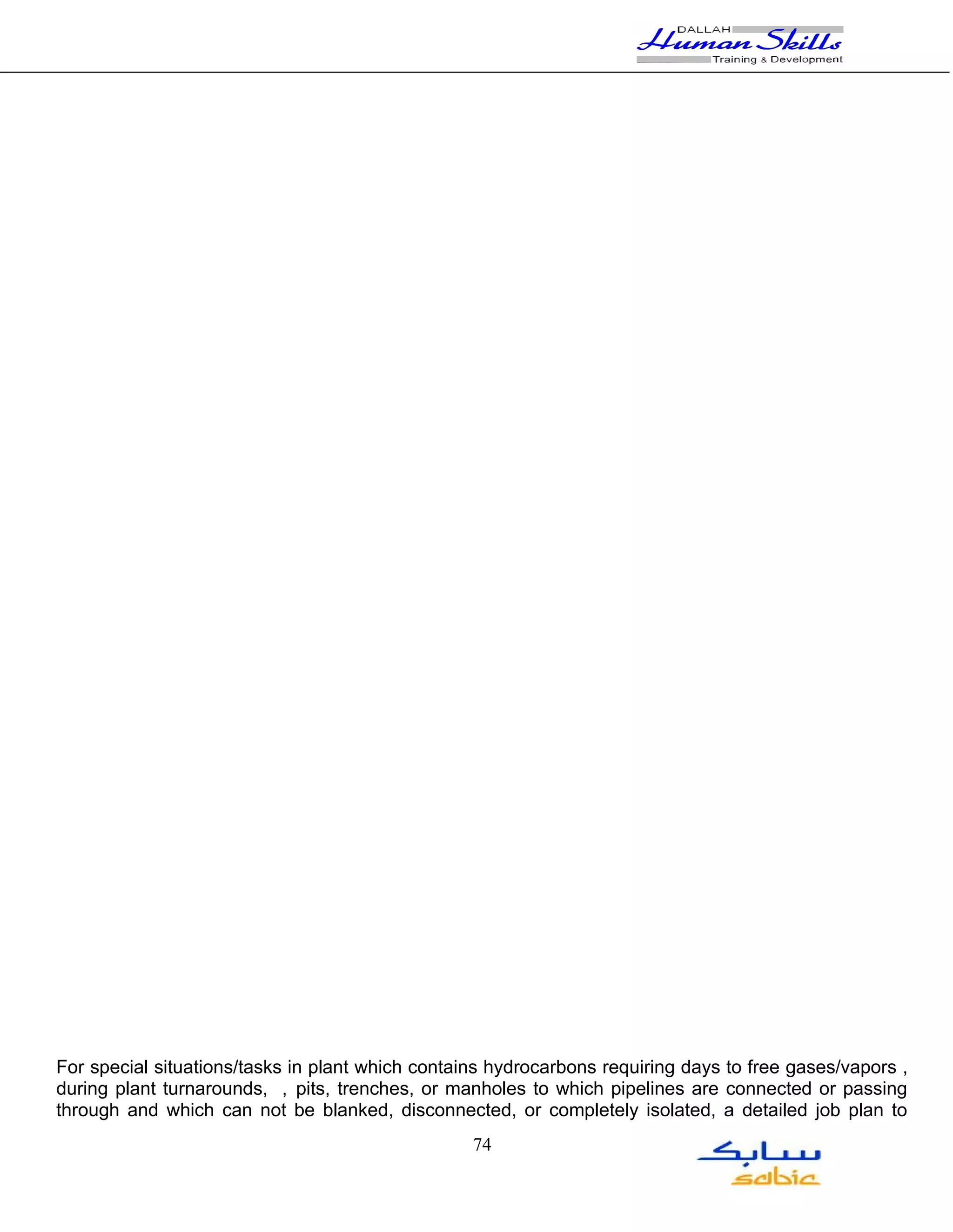For special situations/tasks in plant which contains hydrocarbons requiring days to free gases/vapors ,
during plant turnarounds, , pits, trenches, or manholes to which pipelines are connected or passing
through and which can not be blanked, disconnected, or completely isolated, a detailed job plan to
                                                  74
 