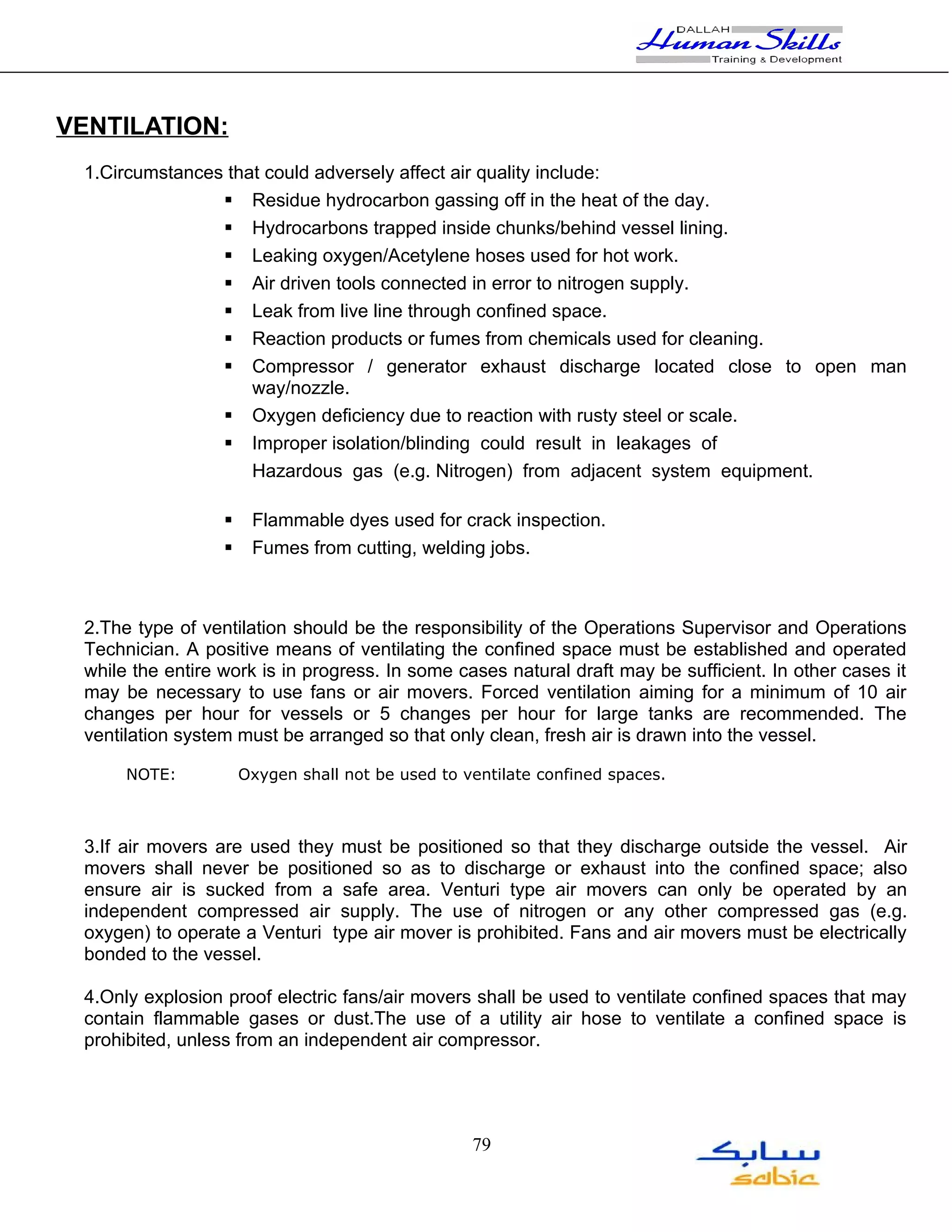VENTILATION:
 1.Circumstances that could adversely affect air quality include:
                 Residue hydrocarbon gassing off in the heat of the day.
                 Hydrocarbons trapped inside chunks/behind vessel lining.
                 Leaking oxygen/Acetylene hoses used for hot work.
                 Air driven tools connected in error to nitrogen supply.
                 Leak from live line through confined space.
                 Reaction products or fumes from chemicals used for cleaning.
                 Compressor / generator exhaust discharge located close to open man
                    way/nozzle.
                 Oxygen deficiency due to reaction with rusty steel or scale.
                 Improper isolation/blinding could result in leakages of
                    Hazardous gas (e.g. Nitrogen) from adjacent system equipment.

                      Flammable dyes used for crack inspection.
                      Fumes from cutting, welding jobs.



 2.The type of ventilation should be the responsibility of the Operations Supervisor and Operations
 Technician. A positive means of ventilating the confined space must be established and operated
 while the entire work is in progress. In some cases natural draft may be sufficient. In other cases it
 may be necessary to use fans or air movers. Forced ventilation aiming for a minimum of 10 air
 changes per hour for vessels or 5 changes per hour for large tanks are recommended. The
 ventilation system must be arranged so that only clean, fresh air is drawn into the vessel.

      NOTE:           Oxygen shall not be used to ventilate confined spaces.



 3.If air movers are used they must be positioned so that they discharge outside the vessel. Air
 movers shall never be positioned so as to discharge or exhaust into the confined space; also
 ensure air is sucked from a safe area. Venturi type air movers can only be operated by an
 independent compressed air supply. The use of nitrogen or any other compressed gas (e.g.
 oxygen) to operate a Venturi type air mover is prohibited. Fans and air movers must be electrically
 bonded to the vessel.

 4.Only explosion proof electric fans/air movers shall be used to ventilate confined spaces that may
 contain flammable gases or dust.The use of a utility air hose to ventilate a confined space is
 prohibited, unless from an independent air compressor.




                                                   79
 
