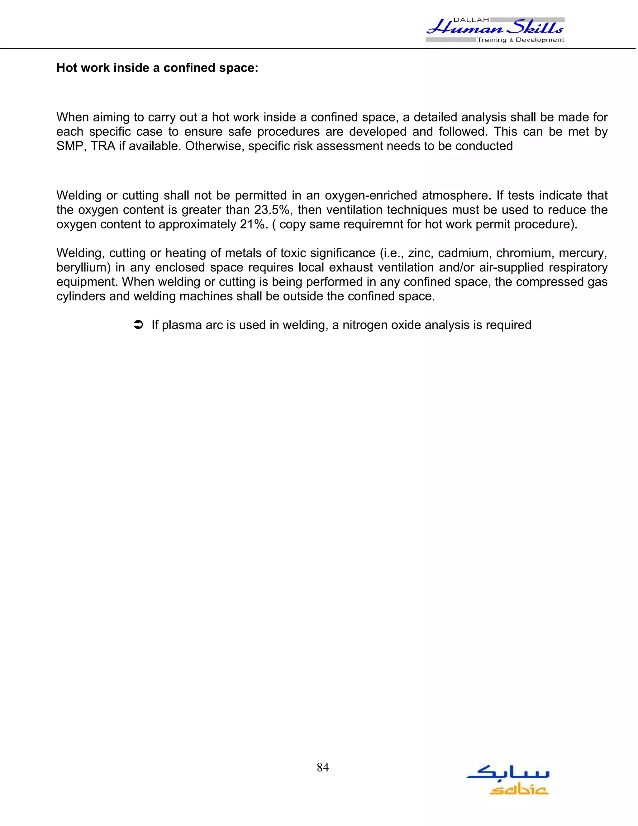 Hot work inside a confined space:


When aiming to carry out a hot work inside a confined space, a detailed analysis shall be made for
each specific case to ensure safe procedures are developed and followed. This can be met by
SMP, TRA if available. Otherwise, specific risk assessment needs to be conducted


Welding or cutting shall not be permitted in an oxygen-enriched atmosphere. If tests indicate that
the oxygen content is greater than 23.5%, then ventilation techniques must be used to reduce the
oxygen content to approximately 21%. ( copy same requiremnt for hot work permit procedure).

Welding, cutting or heating of metals of toxic significance (i.e., zinc, cadmium, chromium, mercury,
beryllium) in any enclosed space requires local exhaust ventilation and/or air-supplied respiratory
equipment. When welding or cutting is being performed in any confined space, the compressed gas
cylinders and welding machines shall be outside the confined space.

              If plasma arc is used in welding, a nitrogen oxide analysis is required




                                               84
 