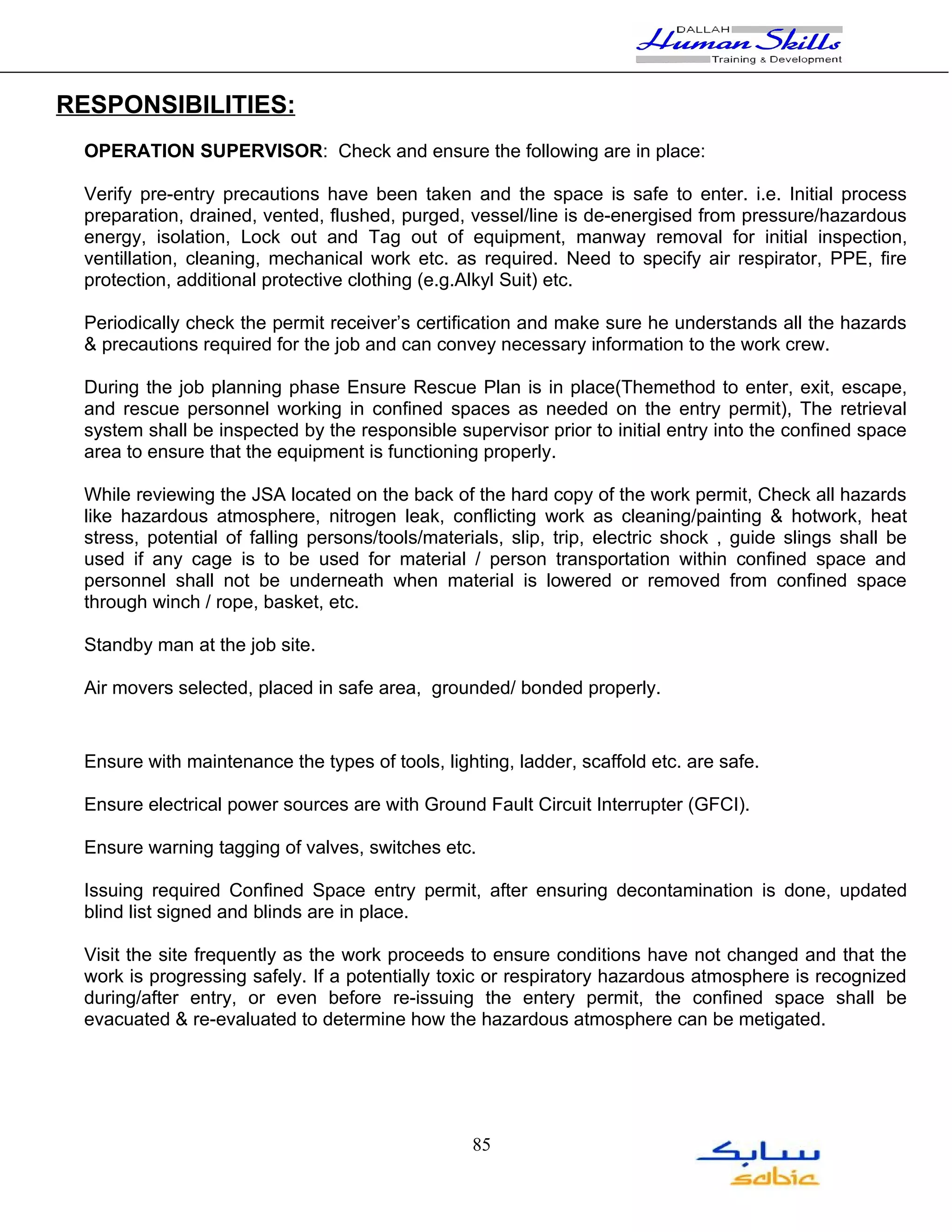 RESPONSIBILITIES:
 OPERATION SUPERVISOR: Check and ensure the following are in place:

 Verify pre-entry precautions have been taken and the space is safe to enter. i.e. Initial process
 preparation, drained, vented, flushed, purged, vessel/line is de-energised from pressure/hazardous
 energy, isolation, Lock out and Tag out of equipment, manway removal for initial inspection,
 ventillation, cleaning, mechanical work etc. as required. Need to specify air respirator, PPE, fire
 protection, additional protective clothing (e.g.Alkyl Suit) etc.

 Periodically check the permit receiver’s certification and make sure he understands all the hazards
 & precautions required for the job and can convey necessary information to the work crew.

 During the job planning phase Ensure Rescue Plan is in place(Themethod to enter, exit, escape,
 and rescue personnel working in confined spaces as needed on the entry permit), The retrieval
 system shall be inspected by the responsible supervisor prior to initial entry into the confined space
 area to ensure that the equipment is functioning properly.

 While reviewing the JSA located on the back of the hard copy of the work permit, Check all hazards
 like hazardous atmosphere, nitrogen leak, conflicting work as cleaning/painting & hotwork, heat
 stress, potential of falling persons/tools/materials, slip, trip, electric shock , guide slings shall be
 used if any cage is to be used for material / person transportation within confined space and
 personnel shall not be underneath when material is lowered or removed from confined space
 through winch / rope, basket, etc.

 Standby man at the job site.

 Air movers selected, placed in safe area, grounded/ bonded properly.


 Ensure with maintenance the types of tools, lighting, ladder, scaffold etc. are safe.

 Ensure electrical power sources are with Ground Fault Circuit Interrupter (GFCI).

 Ensure warning tagging of valves, switches etc.

 Issuing required Confined Space entry permit, after ensuring decontamination is done, updated
 blind list signed and blinds are in place.

 Visit the site frequently as the work proceeds to ensure conditions have not changed and that the
 work is progressing safely. If a potentially toxic or respiratory hazardous atmosphere is recognized
 during/after entry, or even before re-issuing the entery permit, the confined space shall be
 evacuated & re-evaluated to determine how the hazardous atmosphere can be metigated.




                                                  85
 