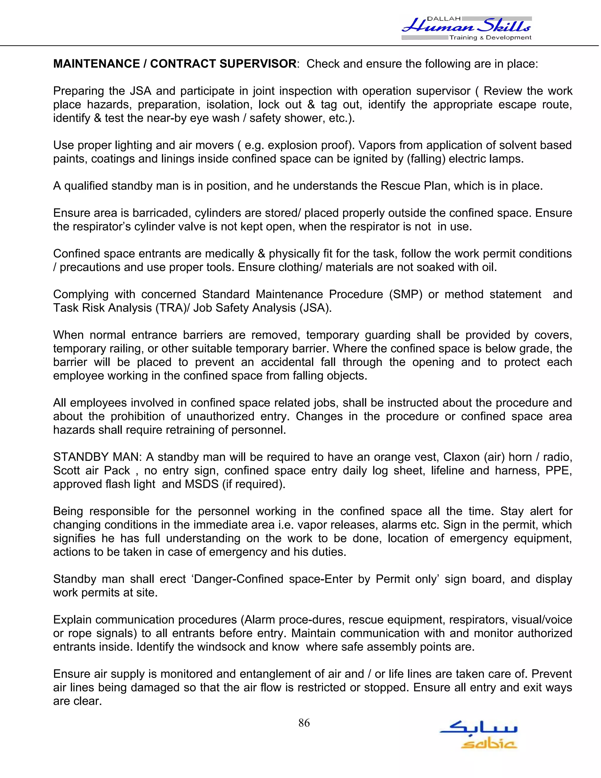 MAINTENANCE / CONTRACT SUPERVISOR: Check and ensure the following are in place:

Preparing the JSA and participate in joint inspection with operation supervisor ( Review the work
place hazards, preparation, isolation, lock out & tag out, identify the appropriate escape route,
identify & test the near-by eye wash / safety shower, etc.).

Use proper lighting and air movers ( e.g. explosion proof). Vapors from application of solvent based
paints, coatings and linings inside confined space can be ignited by (falling) electric lamps.

A qualified standby man is in position, and he understands the Rescue Plan, which is in place.

Ensure area is barricaded, cylinders are stored/ placed properly outside the confined space. Ensure
the respirator’s cylinder valve is not kept open, when the respirator is not in use.

Confined space entrants are medically & physically fit for the task, follow the work permit conditions
/ precautions and use proper tools. Ensure clothing/ materials are not soaked with oil.

Complying with concerned Standard Maintenance Procedure (SMP) or method statement and
Task Risk Analysis (TRA)/ Job Safety Analysis (JSA).

When normal entrance barriers are removed, temporary guarding shall be provided by covers,
temporary railing, or other suitable temporary barrier. Where the confined space is below grade, the
barrier will be placed to prevent an accidental fall through the opening and to protect each
employee working in the confined space from falling objects.

All employees involved in confined space related jobs, shall be instructed about the procedure and
about the prohibition of unauthorized entry. Changes in the procedure or confined space area
hazards shall require retraining of personnel.

STANDBY MAN: A standby man will be required to have an orange vest, Claxon (air) horn / radio,
Scott air Pack , no entry sign, confined space entry daily log sheet, lifeline and harness, PPE,
approved flash light and MSDS (if required).

Being responsible for the personnel working in the confined space all the time. Stay alert for
changing conditions in the immediate area i.e. vapor releases, alarms etc. Sign in the permit, which
signifies he has full understanding on the work to be done, location of emergency equipment,
actions to be taken in case of emergency and his duties.

Standby man shall erect ‘Danger-Confined space-Enter by Permit only’ sign board, and display
work permits at site.

Explain communication procedures (Alarm proce-dures, rescue equipment, respirators, visual/voice
or rope signals) to all entrants before entry. Maintain communication with and monitor authorized
entrants inside. Identify the windsock and know where safe assembly points are.

Ensure air supply is monitored and entanglement of air and / or life lines are taken care of. Prevent
air lines being damaged so that the air flow is restricted or stopped. Ensure all entry and exit ways
are clear.
                                                86
 