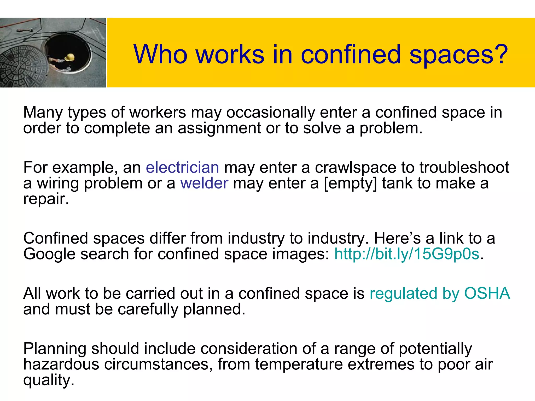 Who works in confined spaces?
Many types of workers may occasionally enter a confined space in
order to complete an assignment or to solve a problem.
For example, an electrician may enter a crawlspace to troubleshoot
a wiring problem or a welder may enter a [empty] tank to make a
repair.
Confined spaces differ from industry to industry. Here’s a link to a
Google search for confined space images: http://bit.ly/15G9p0s.
All work to be carried out in a confined space is regulated by OSHA
and must be carefully planned.
Planning should include consideration of a range of potentially
hazardous circumstances, from temperature extremes to poor air
quality.
 
