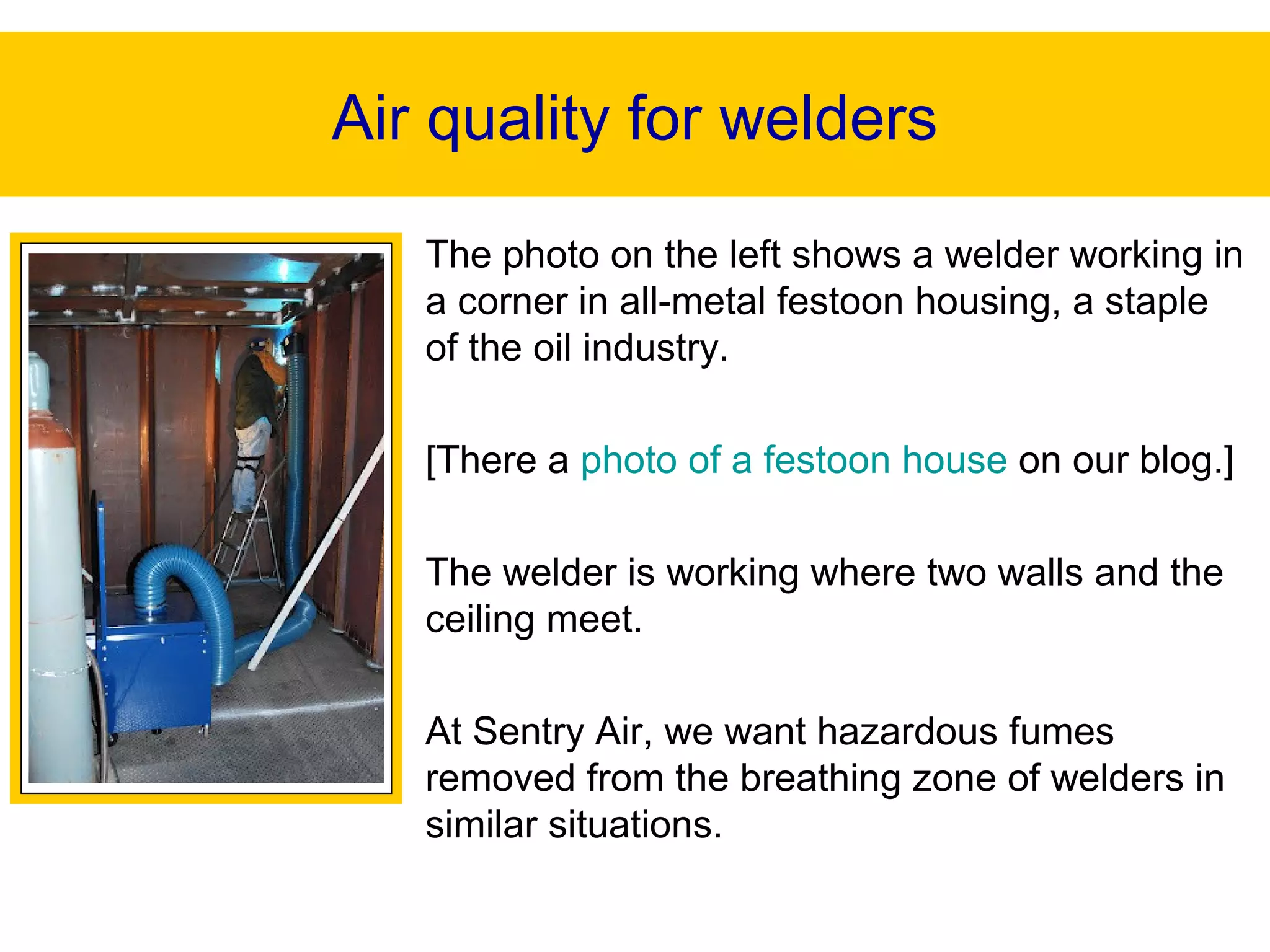 The photo on the left shows a welder working in
a corner in all-metal festoon housing, a staple
of the oil industry.
[There a photo of a festoon house on our blog.]
The welder is working where two walls and the
ceiling meet.
At Sentry Air, we want hazardous fumes
removed from the breathing zone of welders in
similar situations.
Air quality for welders
 