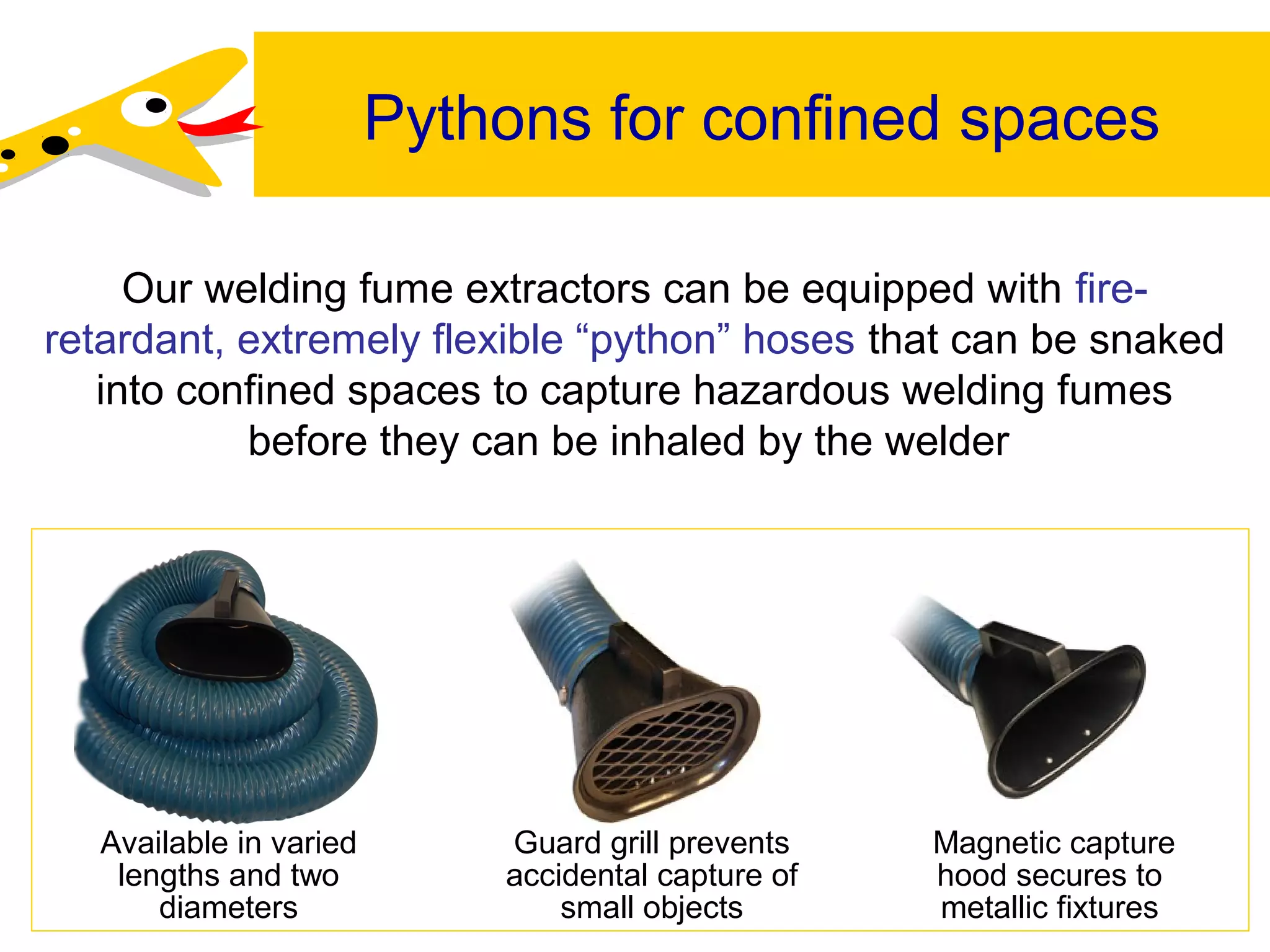Pythons for confined spaces
Our welding fume extractors can be equipped with fire-
retardant, extremely flexible “python” hoses that can be snaked
into confined spaces to capture hazardous welding fumes
before they can be inhaled by the welder.
Available in varied
lengths and two
diameters
Guard grill prevents
accidental capture of
small objects
Magnetic capture
hood secures to
metallic fixtures
 