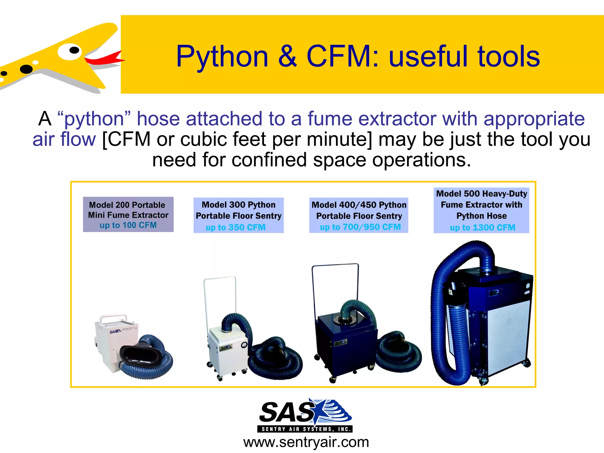 Python & CFM: useful tools
A “python” hose attached to a fume extractor with appropriate
air flow [CFM or cubic feet per minute] may be just the tool you
need for confined space operations.
www.sentryair.com
Model 200 Portable
Mini Fume Extractor
up to 100 CFM
 