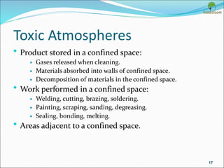 Toxic Atmospheres
• Product stored in a confined space:
 Gases released when cleaning.
 Materials absorbed into walls of confined space.
 Decomposition of materials in the confined space.
• Work performed in a confined space:
 Welding, cutting, brazing, soldering.
 Painting, scraping, sanding, degreasing.
 Sealing, bonding, melting.
• Areas adjacent to a confined space.
17
 