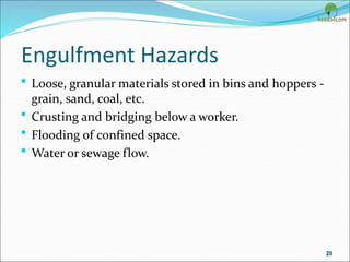 Engulfment Hazards
• Loose, granular materials stored in bins and hoppers -
grain, sand, coal, etc.
• Crusting and bridging below a worker.
• Flooding of confined space.
• Water or sewage flow.
20
 