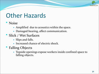 Other Hazards
• Noise
 Amplified due to acoustics within the space.
 Damaged hearing, affect communication.
• Slick / Wet Surfaces
 Slips and falls.
 Increased chance of electric shock.
• Falling Objects
 Topside openings expose workers inside confined space to
falling objects.
21
 