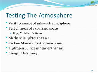 Testing The Atmosphere
• Verify presence of safe work atmosphere.
• Test all areas of a confined space.
 Top, Middle, Bottom
• Methane is lighter than air.
• Carbon Monoxide is the same as air.
• Hydrogen Sulfide is heavier than air.
• Oxygen Deficiency.
22
 