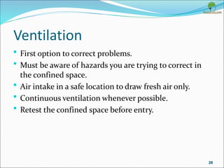 Ventilation
• First option to correct problems.
• Must be aware of hazards you are trying to correct in
the confined space.
• Air intake in a safe location to draw fresh air only.
• Continuous ventilation whenever possible.
• Retest the confined space before entry.
26
 