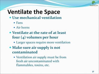 Ventilate the Space
 Use mechanical ventilation
 Fans
 Air horns
 Ventilate at the rate of at least
four (4) volumes per hour
 Larger spaces require more ventilation
 Make sure air supply is not
contaminated
 Ventilation air supply must be from
fresh air uncontaminated with
flammables, toxins, etc.
27
 