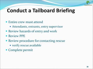 Conduct a Tailboard Briefing
 Entire crew must attend
 Attendants, entrants, entry supervisor
 Review hazards of entry and work
 Review PPE
 Review procedure for contacting rescue
 verify rescue available
 Complete permit
38
 