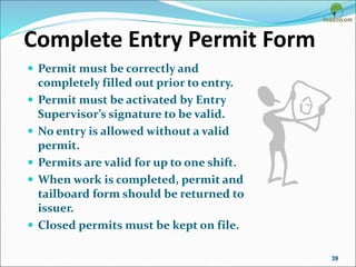 Complete Entry Permit Form
 Permit must be correctly and
completely filled out prior to entry.
 Permit must be activated by Entry
Supervisor’s signature to be valid.
 No entry is allowed without a valid
permit.
 Permits are valid for up to one shift.
 When work is completed, permit and
tailboard form should be returned to
issuer.
 Closed permits must be kept on file.
39
 