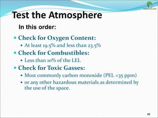 Test the Atmosphere
 Check for Oxygen Content:
 At least 19.5% and less than 23.5%
 Check for Combustibles:
 Less than 10% of the LEL
 Check for Toxic Gasses:
 Most commonly carbon monoxide (PEL <35 ppm)
 or any other hazardous materials as determined by
the use of the space.
40
In this order:
 