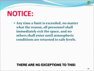 NOTICE:
 Any time a limit is exceeded, no matter
what the reason, all personnel shall
immediately exit the space, and no
others shall enter until atmospheric
conditions are returned to safe levels.
41
THERE ARE NO EXCEPTIONS TO THIS!
 
