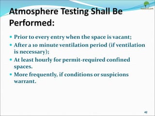 Atmosphere Testing Shall Be
Performed:
 Prior to every entry when the space is vacant;
 After a 10 minute ventilation period (if ventilation
is necessary);
 At least hourly for permit-required confined
spaces.
 More frequently, if conditions or suspicions
warrant.
42
 