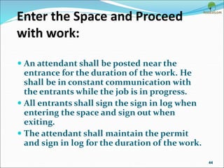 Enter the Space and Proceed
with work:
 An attendant shall be posted near the
entrance for the duration of the work. He
shall be in constant communication with
the entrants while the job is in progress.
 All entrants shall sign the sign in log when
entering the space and sign out when
exiting.
 The attendant shall maintain the permit
and sign in log for the duration of the work.
44
 