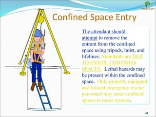Confined Space Entry
48
The attendant should
attempt to remove the
entrant from the confined
space using tripods, hoist, and
lifelines. Attendants are NOT
TO ENTER CONFINED
SPACES. Lethal hazards may
be present within the confined
space. Only properly equipped
and trained emergency rescue
personnel may enter confined
spaces to make rescues.
 