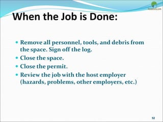 When the Job is Done:
 Remove all personnel, tools, and debris from
the space. Sign off the log.
 Close the space.
 Close the permit.
 Review the job with the host employer
(hazards, problems, other employers, etc.)
52
 