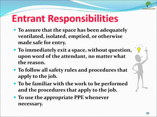 Entrant Responsibilities
 To assure that the space has been adequately
ventilated, isolated, emptied, or otherwise
made safe for entry.
 To immediately exit a space, without question,
upon word of the attendant, no matter what
the reason.
 To follow all safety rules and procedures that
apply to the job.
 To be familiar with the work to be performed
and the procedures that apply to the job.
 To use the appropriate PPE whenever
necessary.
53
 