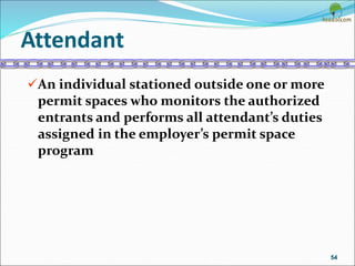 Attendant
An individual stationed outside one or more
permit spaces who monitors the authorized
entrants and performs all attendant’s duties
assigned in the employer’s permit space
program
54
 