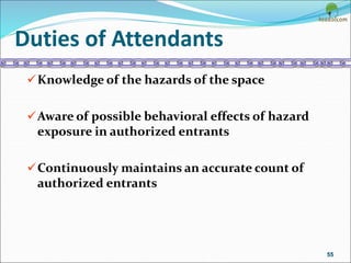 Duties of Attendants
Knowledge of the hazards of the space
Aware of possible behavioral effects of hazard
exposure in authorized entrants
Continuously maintains an accurate count of
authorized entrants
55
 
