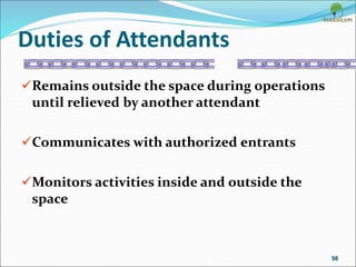 Duties of Attendants
Remains outside the space during operations
until relieved by another attendant
Communicates with authorized entrants
Monitors activities inside and outside the
space
56
 
