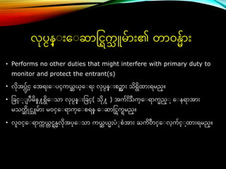 • Performs no other duties that might interfere with primary duty to
monitor and protect the entrant(s)
• လိအပလမ်င္္ ေအရ်ားေ ပၚကယ္
္ ယ္္ေ ရ်ား လပငန္ ်ားစဥအာ်ား သိရိြာ်ားရမည္။
• ခခင္္ ပဳမိန္႔ရိေ သာ လပငန္ ်ားခခင္္( သိ႔ ) အက် ိ ဳ
်ားသက္ေ ရာကည္ ေ နရာအာ်ား
မသက
္ ိိုင္သူမ်ာ်ား မဝင္္ေ ရာက္ေ စရန္ ေ ဆာင္င္ြကြမည္။
• လူဝင္္ေ ရာက
က ယ္
္ င္ြန္လိအပ္ေ သာ ကယ္
္ ယ္ႈပံ စံအာ်ား ႀကိ ဳ
တင္္ေ လက်င္္ ြာ်ားရမည္။
လပငန္ ်ားေ ဆာင္င္ြက
သ ူမ်ာ်ား၏ တာဝန္်ာ်ား
 