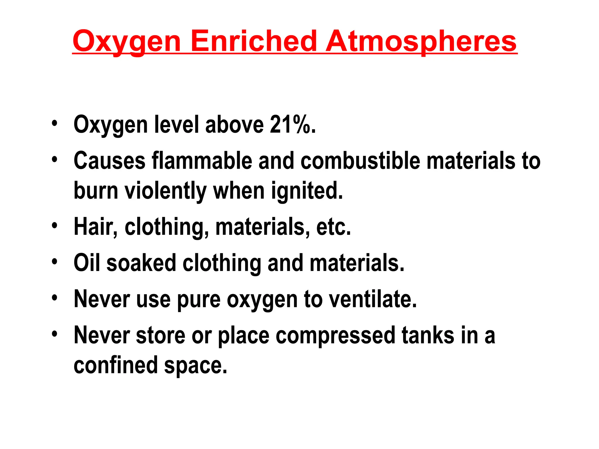 Oxygen Enriched Atmospheres
• Oxygen level above 21%.
• Causes flammable and combustible materials to
burn violently when ignited.
• Hair, clothing, materials, etc.
• Oil soaked clothing and materials.
• Never use pure oxygen to ventilate.
• Never store or place compressed tanks in a
confined space.
 