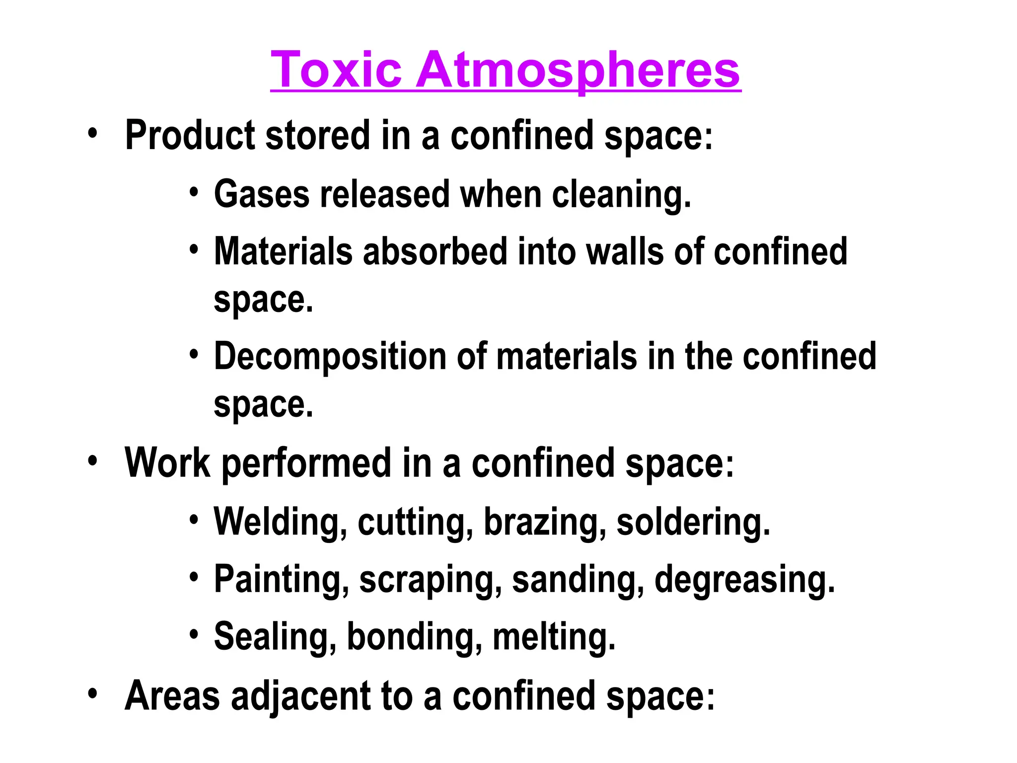 Toxic Atmospheres
• Product stored in a confined space:
• Gases released when cleaning.
• Materials absorbed into walls of confined
space.
• Decomposition of materials in the confined
space.
• Work performed in a confined space:
• Welding, cutting, brazing, soldering.
• Painting, scraping, sanding, degreasing.
• Sealing, bonding, melting.
• Areas adjacent to a confined space:
 