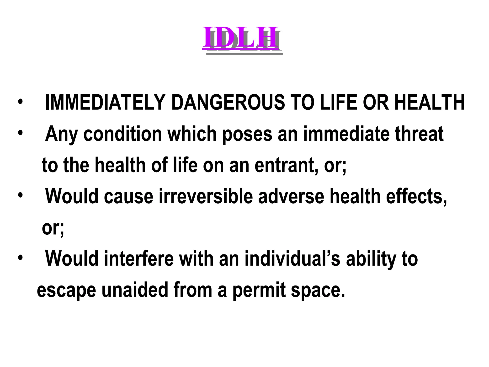 IDLH
• IMMEDIATELY DANGEROUS TO LIFE OR HEALTH
• Any condition which poses an immediate threat
to the health of life on an entrant, or;
• Would cause irreversible adverse health effects,
or;
• Would interfere with an individual’s ability to
escape unaided from a permit space.
 