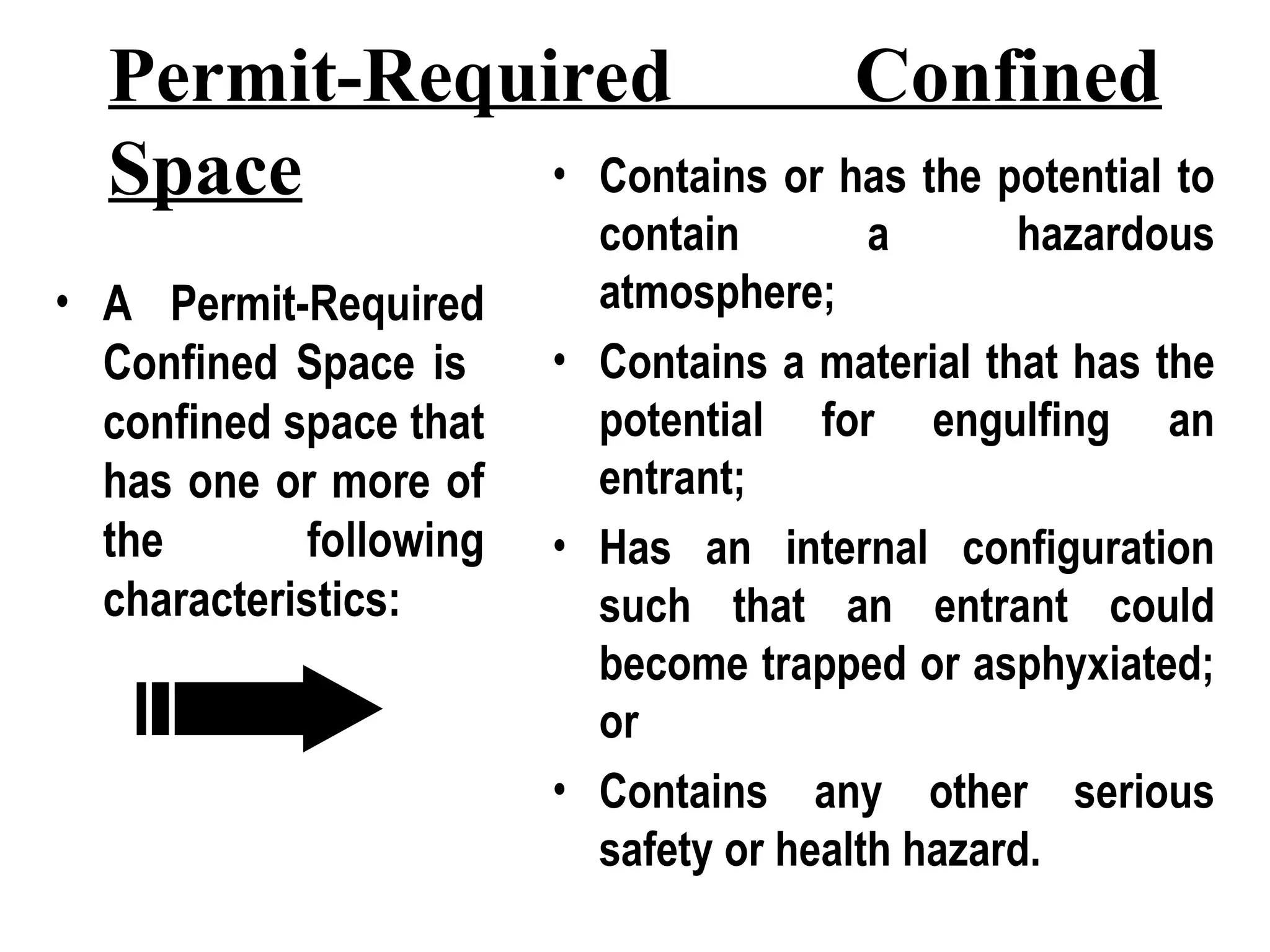 Permit-Required Confined
Space
• A Permit-Required
Confined Space is
confined space that
has one or more of
the following
characteristics:
• Contains or has the potential to
contain a hazardous
atmosphere;
• Contains a material that has the
potential for engulfing an
entrant;
• Has an internal configuration
such that an entrant could
become trapped or asphyxiated;
or
• Contains any other serious
safety or health hazard.
 